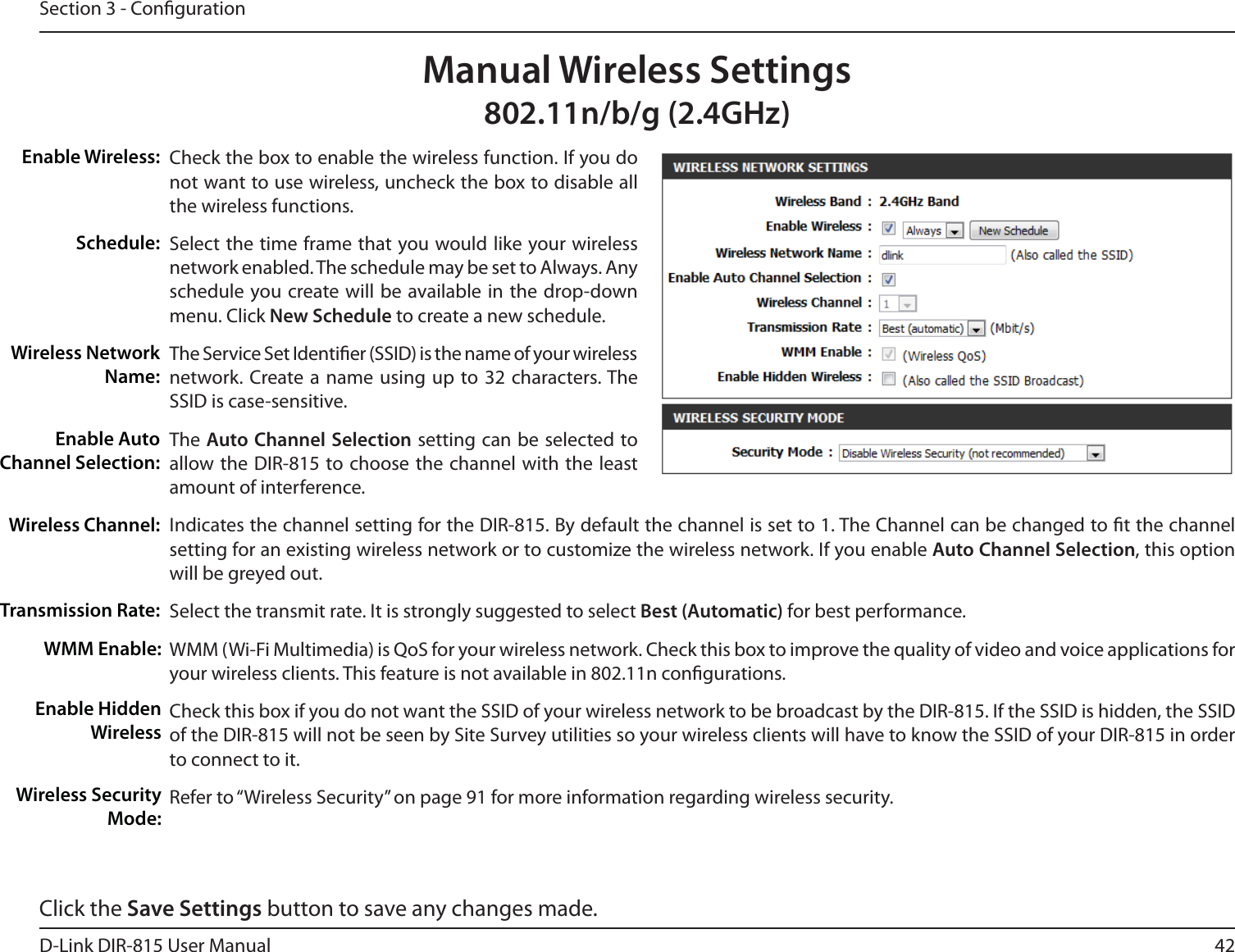 42D-Link DIR-815 User ManualSection 3 - CongurationCheck the box to enable the wireless function. If you do not want to use wireless, uncheck the box to disable all the wireless functions.Select the time frame that you would like your wireless network enabled. The schedule may be set to Always. Any schedule you create will be available in the drop-down menu. Click New Schedule to create a new schedule.The Service Set Identier (SSID) is the name of your wireless network. Create a name using up to 32 characters. The SSID is case-sensitive.The Auto Channel Selection setting can be selected to allow the DIR-815 to choose the channel with the least amount of interference.Indicates the channel setting for the DIR-815. By default the channel is set to 1. The Channel can be changed to t the channel setting for an existing wireless network or to customize the wireless network. If you enable Auto Channel Selection, this option will be greyed out.Select the transmit rate. It is strongly suggested to select Best (Automatic) for best performance.WMM (Wi-Fi Multimedia) is QoS for your wireless network. Check this box to improve the quality of video and voice applications foryour wireless clients. This feature is not available in 802.11n congurations.Check this box if you do not want the SSID of your wireless network to be broadcast by the DIR-815. If the SSID is hidden, the SSID of the DIR-815 will not be seen by Site Survey utilities so your wireless clients will have to know the SSID of your DIR-815 in order to connect to it.Refer to “Wireless Security” on page 91 for more information regarding wireless security.Enable Wireless:Schedule:Wireless Network Name:Enable Auto Channel Selection:Wireless Channel:Transmission Rate:Manual Wireless SettingsOCH()[WMM Enable:Enable Hidden WirelessWireless Security Mode:Click the Save Settings button to save any changes made.