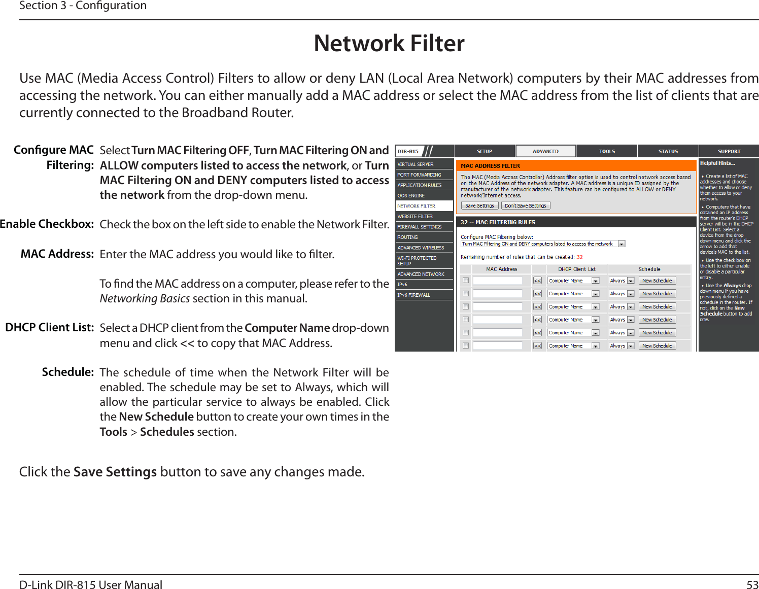 53D-Link DIR-815 User ManualSection 3 - CongurationNetwork FilterSelect Turn MAC Filtering OFF, Turn MAC Filtering ON and ALLOW computers listed to access the network, or Turn MAC Filtering ON and DENY computers listed to access the network from the drop-down menu. Check the box on the left side to enable the Network Filter.Enter the MAC address you would like to lter.To nd the MAC address on a computer, please refer to the Networking Basics section in this manual. Select a DHCP client from the Computer Name drop-down menu and click &lt;&lt; to copy that MAC Address.The schedule of time when the Network Filter will be enabled. The schedule may be set to Always, which will allow the particular service to always be enabled. Click the New Schedule button to create your own times in the Tools &gt; Schedules section. Congure MAC Filtering:&amp;OBCMF$IFDLCPYMAC Address:DHCP Client List:Schedule:Use MAC (Media Access Control) Filters to allow or deny LAN (Local Area Network) computers by their MAC addresses from BDDFTTJOHUIFOFUXPSL:PVDBOFJUIFSNBOVBMMZBEEB.&quot;$BEESFTTPSTFMFDUUIF.&quot;$BEESFTTGSPNUIFMJTUPGDMJFOUTUIBUBSFcurrently connected to the Broadband Router.Click the Save Settings button to save any changes made.