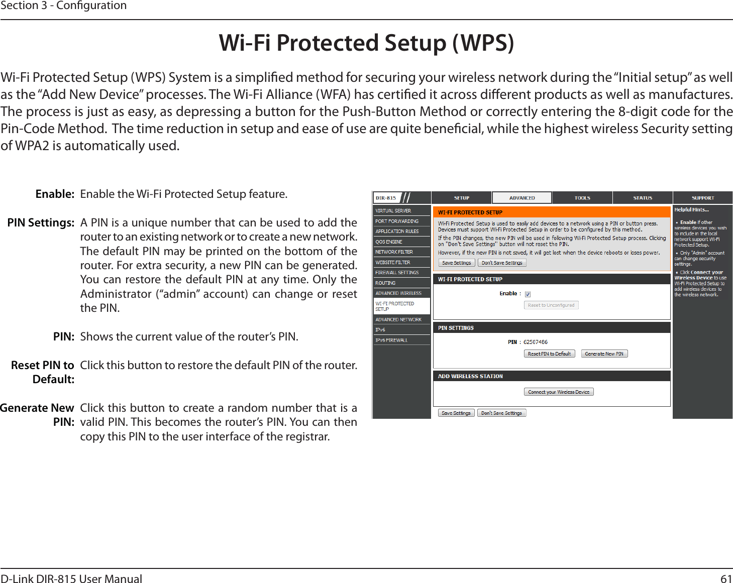 61D-Link DIR-815 User ManualSection 3 - CongurationWi-Fi Protected Setup (WPS)Enable the Wi-Fi Protected Setup feature. A PIN is a unique number that can be used to add the router to an existing network or to create a new network. The default PIN may be printed on the bottom of the router. For extra security, a new PIN can be generated. :PVDBO SFTUPSFUIFEFGBVMU1*/BU BOZUJNF0OMZ UIFAdministrator (“admin” account) can change or reset the PIN. Shows the current value of the router’s PIN. Click this button to restore the default PIN of the router. Click this button to create a random number that is a WBMJE1*/5IJTCFDPNFTUIFSPVUFST1*/:PVDBOUIFOcopy this PIN to the user interface of the registrar.Enable:PIN Settings: PIN:Reset PIN to Default:Generate New PIN:Wi-Fi Protected Setup (WPS) System is a simplied method for securing your wireless network during the “Initial setup” as well as the “Add New Device” processes. The Wi-Fi Alliance (WFA) has certied it across dierent products as well as manufactures. The process is just as easy, as depressing a button for the Push-Button Method or correctly entering the 8-digit code for the Pin-Code Method.  The time reduction in setup and ease of use are quite benecial, while the highest wireless Security setting of WPA2 is automatically used.