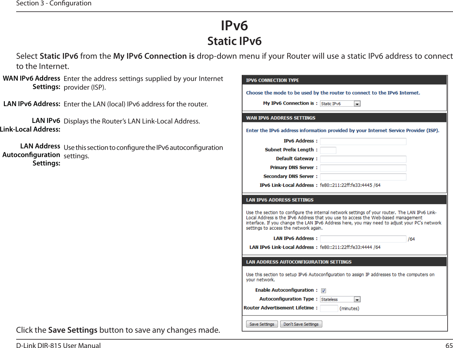 65D-Link DIR-815 User ManualSection 3 - CongurationIPv6Static IPv6Select Static IPv6 from the My IPv6 Connection is drop-down menu if your Router will use a static IPv6 address to connect to the Internet.Enter the address settings supplied by your Internet provider (ISP). Enter the LAN (local) IPv6 address for the router. Displays the Router’s LAN Link-Local Address.Use this section to congure the IPv6 autoconguration settings.WAN IPv6 Address Settings:LAN IPv6 Address:LAN IPv6  Link-Local Address:LAN Address Autoconguration Settings:Click the Save Settings button to save any changes made.
