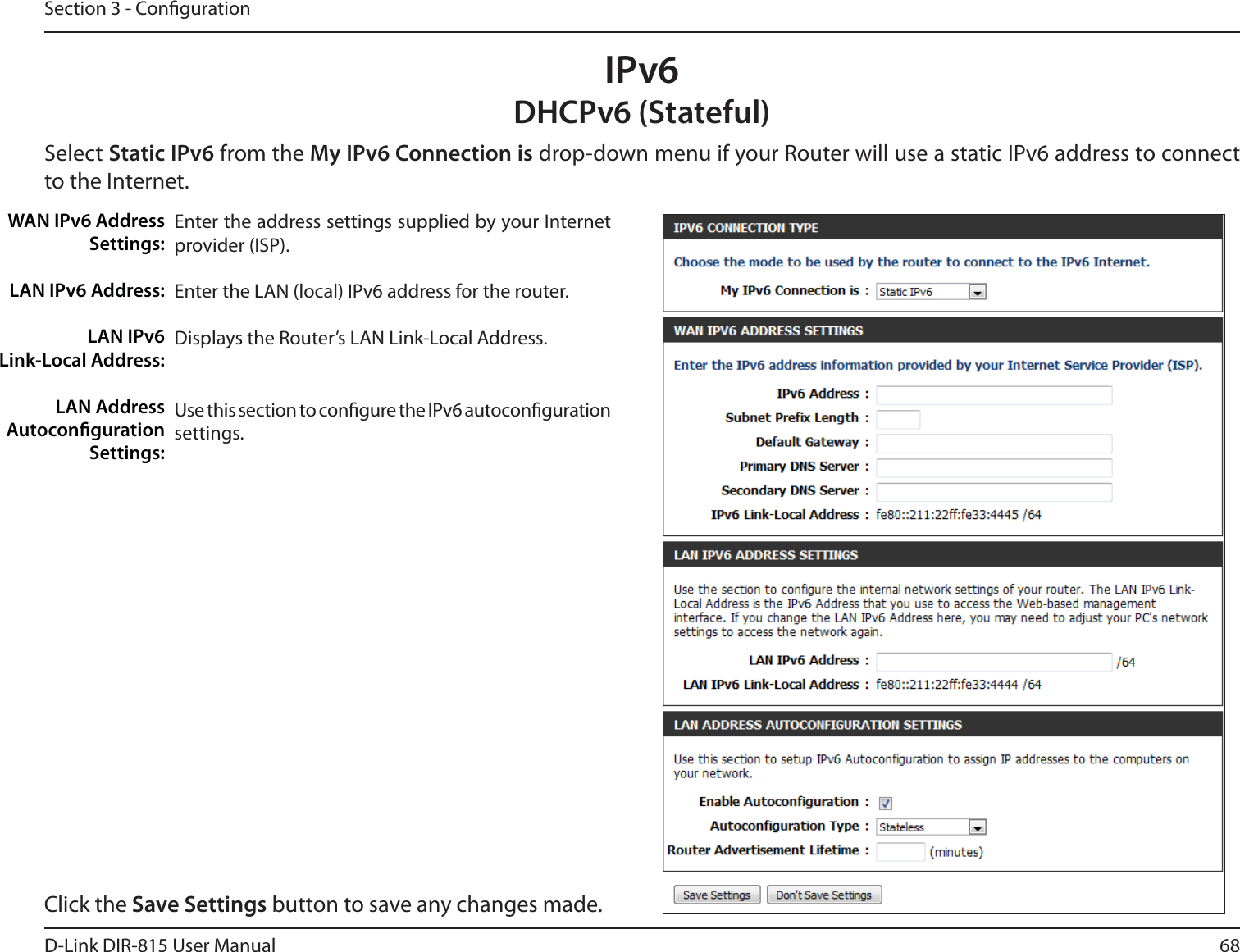 68D-Link DIR-815 User ManualSection 3 - CongurationIPv6DHCPv6 (Stateful)Select Static IPv6 from the My IPv6 Connection is drop-down menu if your Router will use a static IPv6 address to connect to the Internet.Enter the address settings supplied by your Internet provider (ISP). Enter the LAN (local) IPv6 address for the router. Displays the Router’s LAN Link-Local Address.Use this section to congure the IPv6 autoconguration settings.WAN IPv6 Address Settings:LAN IPv6 Address:LAN IPv6  Link-Local Address:LAN Address Autoconguration Settings:Click the Save Settings button to save any changes made.