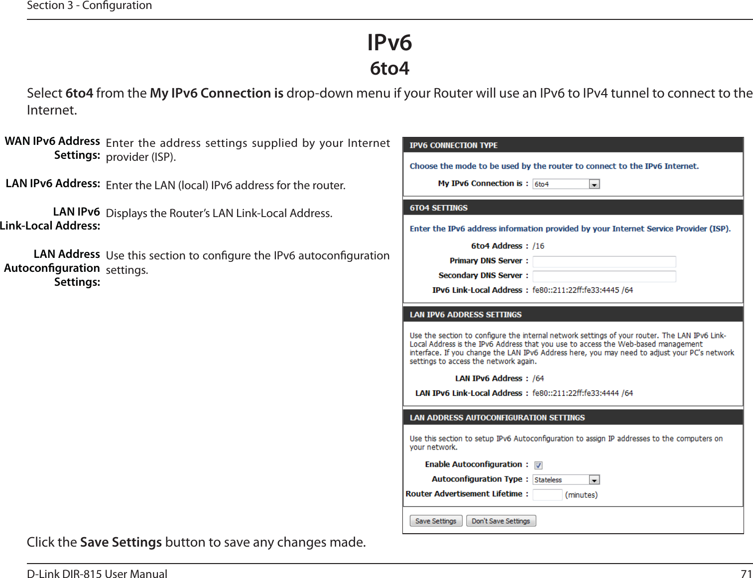 71D-Link DIR-815 User ManualSection 3 - CongurationIPv66to4Select 6to4 from the My IPv6 Connection is drop-down menu if your Router will use an IPv6 to IPv4 tunnel to connect to the Internet.Enter the address settings supplied by your Internet provider (ISP). Enter the LAN (local) IPv6 address for the router. Displays the Router’s LAN Link-Local Address.Use this section to congure the IPv6 autoconguration settings.WAN IPv6 Address Settings:LAN IPv6 Address:LAN IPv6  Link-Local Address:LAN Address Autoconguration Settings:Click the Save Settings button to save any changes made.