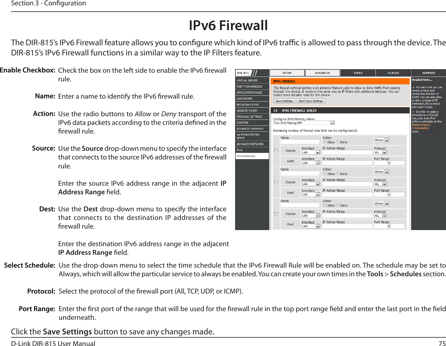 75D-Link DIR-815 User ManualSection 3 - CongurationIPv6 FirewallThe DIR-815’s IPv6 Firewall feature allows you to congure which kind of IPv6 trac is allowed to pass through the device. The DIR-815’s IPv6 Firewall functions in a similar way to the IP Filters feature.Check the box on the left side to enable the IPv6 rewall rule.Enter a name to identify the IPv6 rewall rule.Use the radio buttons to Allow or Deny transport of the IPv6 data packets according to the criteria dened in the rewall rule.Use the Source drop-down menu to specify the interface that connects to the source IPv6 addresses of the rewall rule. Enter the source IPv6 address range in the adjacent IP Address Range eld.Use the Dest drop-down menu to specify the interface that connects to the destination IP addresses of the rewall rule. Enter the destination IPv6 address range in the adjacent IP Address Range eld.&amp;OBCMF$IFDLCPYName:Action:Source:Dest:Use the drop-down menu to select the time schedule that the IPv6 Firewall Rule will be enabled on. The schedule may be set to &quot;MXBZTXIJDIXJMMBMMPXUIFQBSUJDVMBSTFSWJDFUPBMXBZTCFFOBCMFE:PVDBODSFBUFZPVSPXOUJNFTJOUIFTools &gt; Schedules section. Select the protocol of the rewall port (All, TCP, UDP, or ICMP).Enter the rst port of the range that will be used for the rewall rule in the top port range eld and enter the last port in the eld underneath.Select Schedule:                       Protocol:Port Range:Click the Save Settings button to save any changes made.