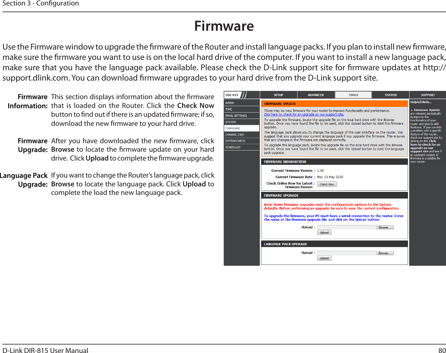 80D-Link DIR-815 User ManualSection 3 - CongurationThis section displays information about the rmware that is loaded on the Router. Click the Check Now button to nd out if there is an updated rmware; if so, download the new rmware to your hard drive.After you have downloaded the new rmware, click Browse to locate the rmware update on your hard drive.  Click Upload to complete the rmware upgrade.If you want to change the Router’s language pack, click Browse to locate the language pack. Click Upload to complete the load the new language pack.Firmware Information:Firmware Upgrade:Language Pack Upgrade:FirmwareUse the Firmware window to upgrade the rmware of the Router and install language packs. If you plan to install new rmware, make sure the rmware you want to use is on the local hard drive of the computer. If you want to install a new language pack, make sure that you have the language pack available. Please check the D-Link support site for rmware updates at http://TVQQPSUEMJOLDPN:PVDBOEPXOMPBEöSNXBSFVQHSBEFTUPZPVSIBSEESJWFGSPNUIF%-JOLTVQQPSUTJUF