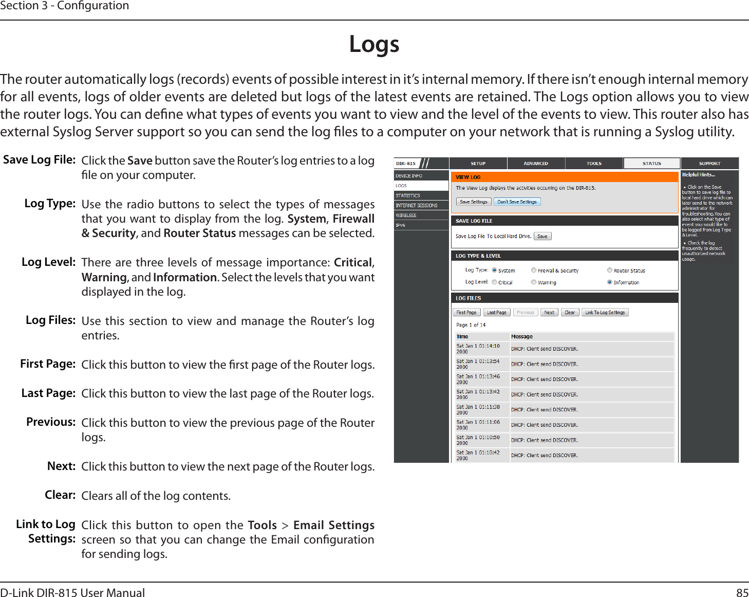 85D-Link DIR-815 User ManualSection 3 - CongurationLogsSave Log File:Log Type:Log Level:Log Files:First Page:Last Page:Previous:/FYUClear:Link to Log Settings:Click the Save button save the Router’s log entries to a log le on your computer.Use the radio buttons to select the types of messages that you want to display from the log. System, Firewall &amp; Security, and Router Status messages can be selected.There are three levels of message importance: Critical, Warning, and Information. Select the levels that you want displayed in the log.Use this section to view and manage the Router’s log entries.Click this button to view the rst page of the Router logs.Click this button to view the last page of the Router logs. Click this button to view the previous page of the Router logs.Click this button to view the next page of the Router logs. Clears all of the log contents.Click this button to open the Tools &gt; Email Settings screen so that you can change the Email conguration for sending logs.The router automatically logs (records) events of possible interest in it’s internal memory. If there isn’t enough internal memory for all events, logs of older events are deleted but logs of the latest events are retained. The Logs option allows you to view UIFSPVUFSMPHT:PVDBOEFöOFXIBUUZQFTPGFWFOUTZPVXBOUUPWJFXBOEUIFMFWFMPGUIFFWFOUTUPWJFX5IJTSPVUFSBMTPIBTexternal Syslog Server support so you can send the log les to a computer on your network that is running a Syslog utility.