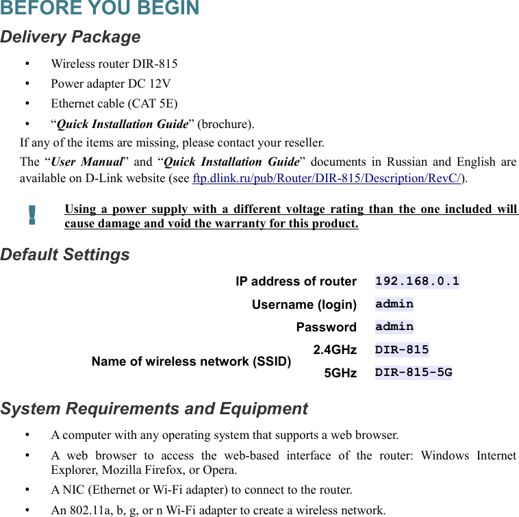 BEFORE YOU BEGINDelivery Package•Wireless router DIR-815•Power adapter DC 12V•Ethernet cable (CAT 5E)•“Quick Installation Guide” (brochure).If any of the items are missing, please contact your reseller.The “User Manual” and  “Quick Installation Guide”  documents in Russian and English are available on D-Link website (see ftp.dlink.ru/pub/Router/DIR-815/Description/RevC/).!Using a power supply with a different voltage rating than the one included will cause damage and void the warranty for this product.Default SettingsIP address of router 192.168.0.1Username (login) adminPassword adminName of wireless network (SSID) 2.4GHz DIR-8155GHz DIR-815-5GSystem Requirements and Equipment•A computer with any operating system that supports a web browser.•A  web   browser   to   access   the   web-based   interface   of   the   router:   Windows   Internet Explorer, Mozilla Firefox, or Opera.•A NIC (Ethernet or Wi-Fi adapter) to connect to the router.•An 802.11a, b, g, or n Wi-Fi adapter to create a wireless network.