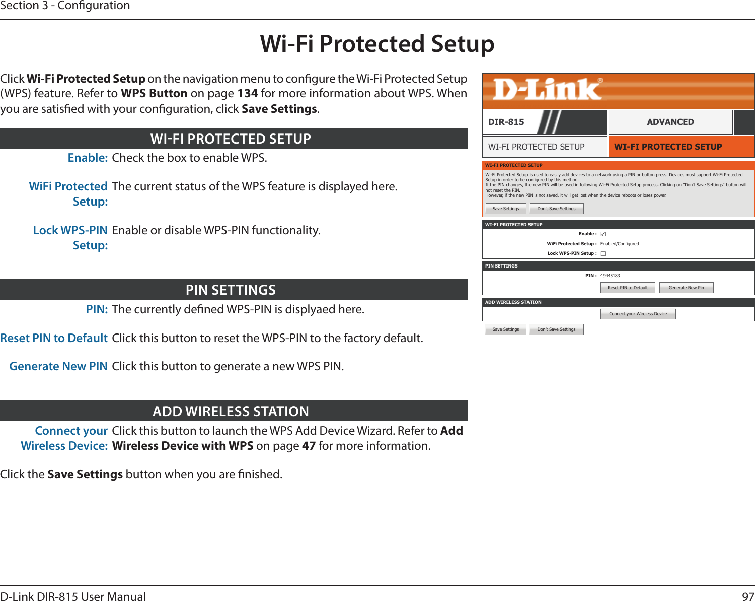 97D-Link DIR-815 User ManualSection 3 - CongurationSave Settings Don’t Save SettingsWi-Fi Protected SetupWI-FI PROTECTED SETUPWI-FI PROTECTED SETUPDIR-815 ADVANCEDEnable: Check the box to enable WPS.WiFi Protected Setup:The current status of the WPS feature is displayed here.Lock WPS-PIN Setup:Enable or disable WPS-PIN functionality.WIFI PROTECTED SETUPPIN: The currently dened WPS-PIN is displyaed here.Reset PIN to Default Click this button to reset the WPS-PIN to the factory default.Generate New PIN Click this button to generate a new WPS PIN.PIN SETTINGSConnect your Wireless Device:Click this button to launch the WPS Add Device Wizard. Refer to Add Wireless Device with WPS on page 47 for more information.Click the Save Settings button when you are nished.ADD WIRELESS STATIONWI-FI PROTECTED SETUPWi-Fi Protected Setup is used to easily add devices to a network using a PIN or button press. Devices must support Wi-Fi Protected Setup in order to be congured by this method. If the PIN changes, the new PIN will be used in following Wi-Fi Protected Setup process. Clicking on &apos;&apos;Don&apos;t Save Settings&apos;&apos; button will not reset the PIN. However, if the new PIN is not saved, it will get lost when the device reboots or loses power.Save Settings Don’t Save SettingsPIN SETTINGSPIN : 49445183Reset PIN to Default Generate New PinADD WIRELESS STATIONConnect your Wireless DeviceWI-FI PROTECTED SETUPEnable : ☑WiFi Protected Setup : Enabled/ConguredLock WPS-PIN Setup : ☐Click Wi-Fi Protected Setup on the navigation menu to congure the Wi-Fi Protected Setup (WPS) feature. Refer to WPS Button on page 134 for more information about WPS. When you are satised with your conguration, click Save Settings.