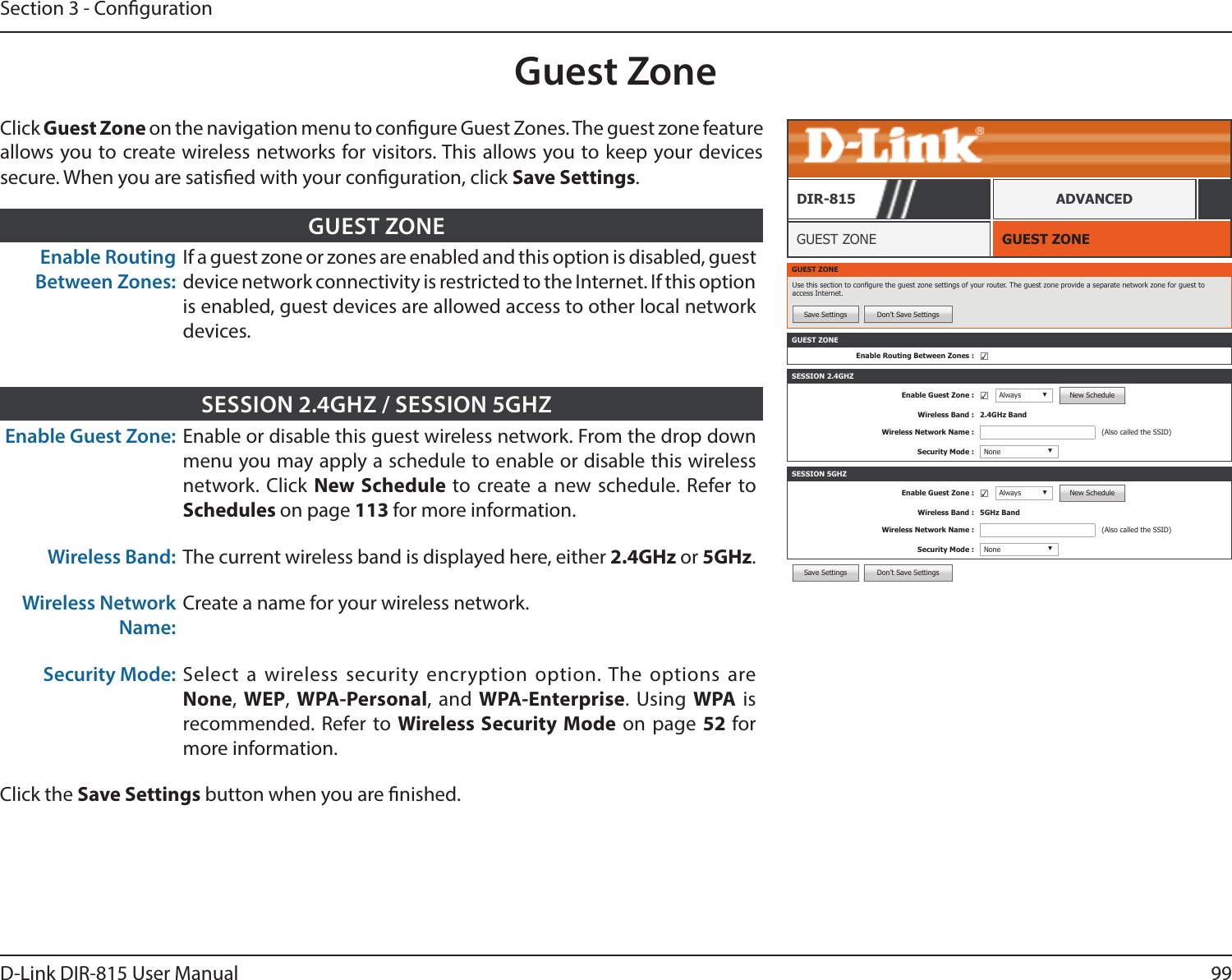 99D-Link DIR-815 User ManualSection 3 - CongurationSave Settings Don’t Save SettingsGuest ZoneGUEST ZONEGUEST ZONEDIR-815 ADVANCEDClick Guest Zone on the navigation menu to congure Guest Zones. The guest zone feature allows you to create wireless networks for visitors. This allows you to keep your devices secure. When you are satised with your conguration, click Save Settings.Enable Routing Between Zones:If a guest zone or zones are enabled and this option is disabled, guest device network connectivity is restricted to the Internet. If this option is enabled, guest devices are allowed access to other local network devices.GUEST ZONEEnable Guest Zone: Enable or disable this guest wireless network. From the drop down menu you may apply a schedule to enable or disable this wireless network. Click New Schedule to create a new schedule. Refer to Schedules on page 113 for more information.Wireless Band: The current wireless band is displayed here, either 2.4GHz or 5GHz.Wireless Network Name:Create a name for your wireless network.Security Mode: Select a wireless security encryption option. The options are None, WEP,  WPA-Personal, and WPA-Enterprise. Using WPA is recommended. Refer to Wireless Security Mode on page 52 for more information.Click the Save Settings button when you are nished.SESSION 2.4GHZ / SESSION 5GHZGUEST ZONEUse this section to congure the guest zone settings of your router. The guest zone provide a separate network zone for guest to access Internet.Save Settings Don’t Save SettingsSESSION 2.4GHZEnable Guest Zone : ☑Always ▼New ScheduleWireless Band : 2.4GHz BandWireless Network Name : (Also called the SSID)Security Mode : None ▼SESSION 5GHZEnable Guest Zone : ☑Always ▼New ScheduleWireless Band : 5GHz BandWireless Network Name : (Also called the SSID)Security Mode : None ▼GUEST ZONEEnable Routing Between Zones : ☑