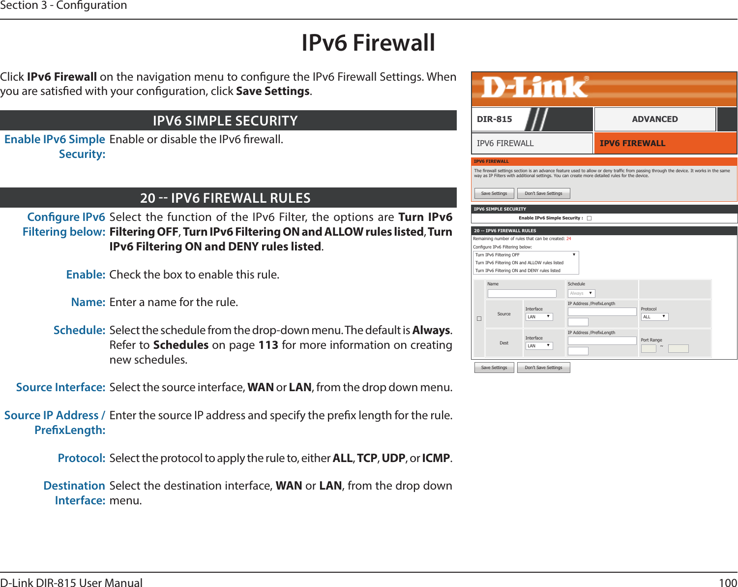 100D-Link DIR-815 User ManualSection 3 - CongurationSave Settings Don’t Save SettingsIPv6 FirewallIPV6 FIREWALLIPV6 FIREWALLDIR-815 ADVANCEDClick IPv6 Firewall on the navigation menu to congure the IPv6 Firewall Settings. When you are satised with your conguration, click Save Settings.Enable IPv6 Simple Security:Enable or disable the IPv6 rewall.IPV6 SIMPLE SECURITYCongure IPv6 Filtering below: Select the function of the IPv6 Filter, the options are Turn IPv6 Filtering OFF, Turn IPv6 Filtering ON and ALLOW rules listed, Turn IPv6 Filtering ON and DENY rules listed.Enable: Check the box to enable this rule.Name: Enter a name for the rule.Schedule: Select the schedule from the drop-down menu. The default is Always. Refer to Schedules on page 113 for more information on creating new schedules.Source Interface: Select the source interface, WAN or LAN, from the drop down menu.Source IP Address / PrexLength:Enter the source IP address and specify the prex length for the rule.Protocol: Select the protocol to apply the rule to, either ALL, TCP, UDP, or ICMP.Destination Interface:Select the destination interface, WAN or LAN, from the drop down menu.20  IPV6 FIREWALL RULESIPV6 FIREWALLThe rewall settings section is an advance feature used to allow or deny trafc from passing through the device. It works in the same way as IP Filters with additional settings. You can create more detailed rules for the device. Save Settings Don’t Save Settings20 -- IPV6 FIREWALL RULESRemaining number of rules that can be created: 24Congure IPv6 Filtering below: Turn IPv6 Filtering OFF ▼Turn IPv6 Filtering ON and ALLOW rules listedTurn IPv6 Filtering ON and DENY rules listed☐Name ScheduleAlways ▼SourceInterfaceLAN ▼IP Address /PrexLengthProtocolALL ▼DestInterfaceLAN ▼IP Address /PrexLengthPort Range~IPV6 SIMPLE SECURITYEnable IPv6 Simple Security : ☐