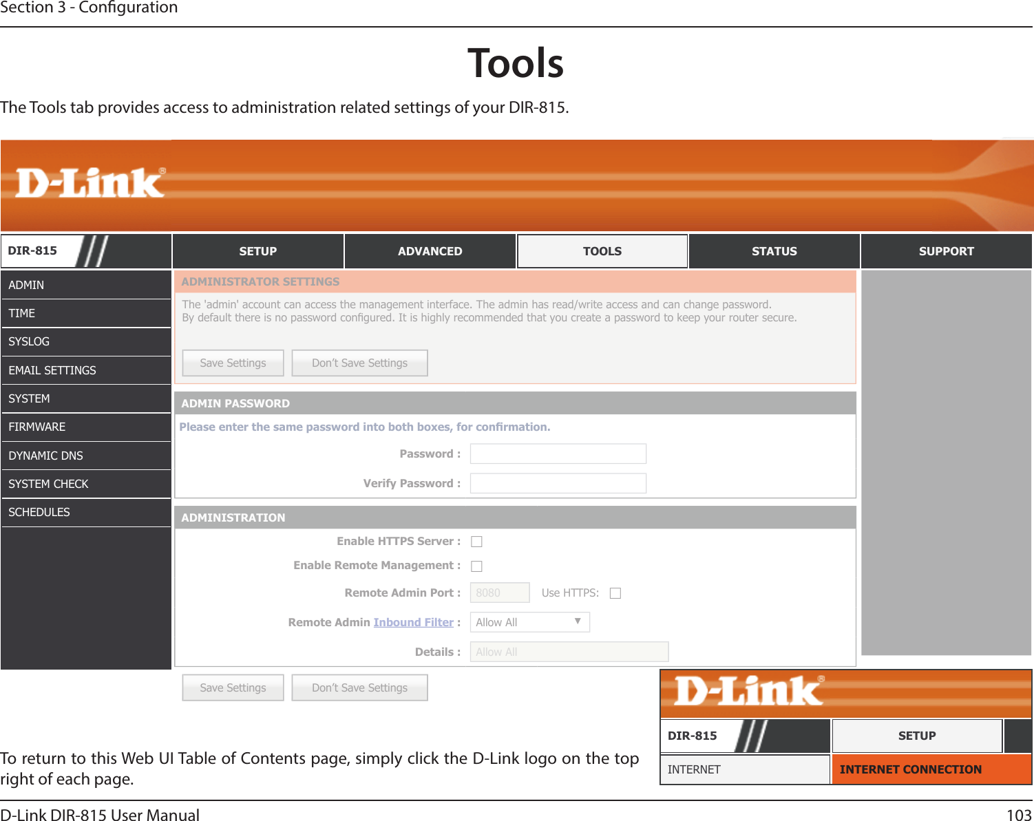 103D-Link DIR-815 User ManualSection 3 - CongurationToolsADMINTIMESYSLOGEMAIL SETTINGSSYSTEMFIRMWAREDYNAMIC DNSSYSTEM CHECKSCHEDULESTo return to this Web UI Table of Contents page, simply click the D-Link logo on the top right of each page. INTERNET CONNECTIONINTERNETDIR-815 SETUPThe Tools tab provides access to administration related settings of your DIR-815.DIR-815 SETUP ADVANCED TOOLS STATUS SUPPORTSave Settings Don’t Save SettingsADMINISTRATOR SETTINGSThe &apos;admin&apos; account can access the management interface. The admin has read/write access and can change password. By default there is no password congured. It is highly recommended that you create a password to keep your router secure. Save Settings Don’t Save SettingsADMIN PASSWORDPlease enter the same password into both boxes, for conrmation.Password :Verify Password :ADMINISTRATIONEnable HTTPS Server : ☐Enable Remote Management : ☐Remote Admin Port : 8080 Use HTTPS: ☐Remote Admin Inbound Filter : Allow All ▼Details : Allow All