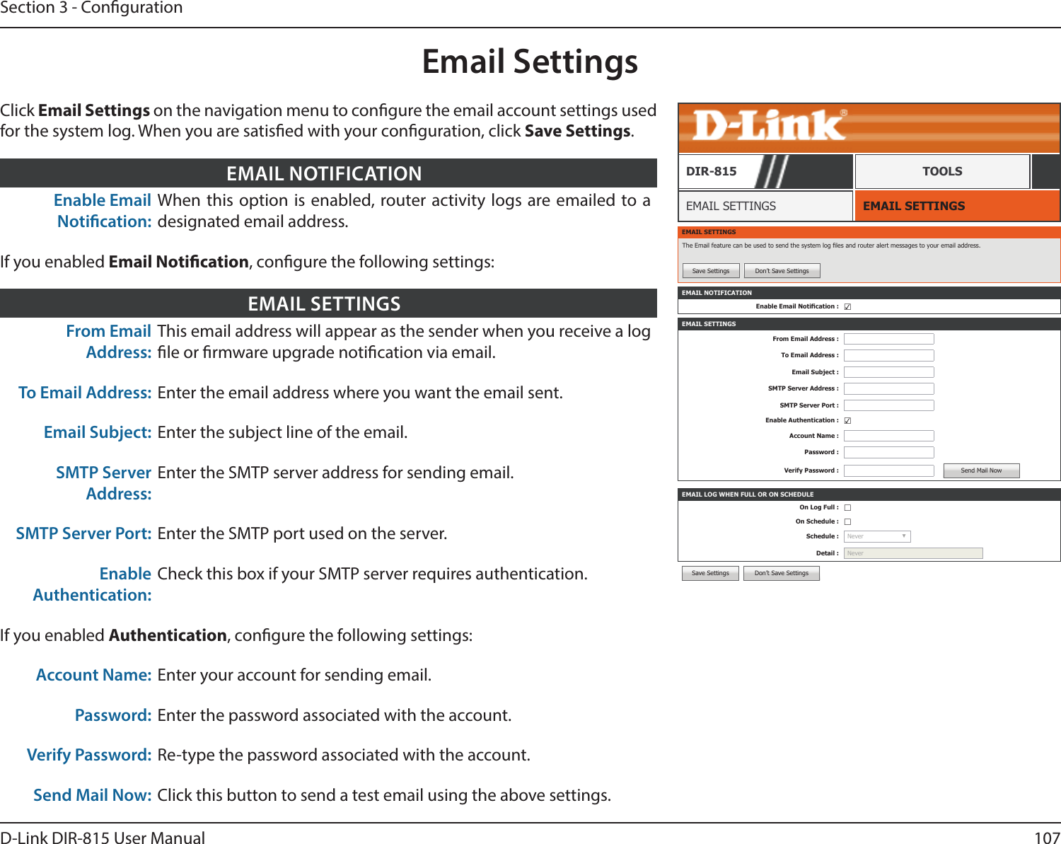 107D-Link DIR-815 User ManualSection 3 - CongurationEmail SettingsEMAIL SETTINGSEMAIL SETTINGSDIR-815 TOOLSClick Email Settings on the navigation menu to congure the email account settings used for the system log. When you are satised with your conguration, click Save Settings.Enable Email Notication:When this option is enabled, router activity logs are emailed to a designated email address.EMAIL NOTIFICATIONEMAIL SETTINGSThe Email feature can be used to send the system log les and router alert messages to your email address.Save Settings Don’t Save SettingsEMAIL NOTIFICATIONEnable Email Notication : ☑EMAIL SETTINGSFrom Email Address :To Email Address :Email Subject :SMTP Server Address :SMTP Server Port :Enable Authentication : ☑Account Name :Password :Verify Password : Send Mail NowEMAIL LOG WHEN FULL OR ON SCHEDULEOn Log Full : ☐On Schedule : ☐Schedule : Never  ▼Detail : NeverSave Settings Don’t Save SettingsFrom Email Address:This email address will appear as the sender when you receive a log le or rmware upgrade notication via email.To Email Address: Enter the email address where you want the email sent.Email Subject: Enter the subject line of the email.SMTP Server Address:Enter the SMTP server address for sending email.SMTP Server Port: Enter the SMTP port used on the server.Enable Authentication:Check this box if your SMTP server requires authentication.If you enabled Authentication, congure the following settings:Account Name: Enter your account for sending email.Password: Enter the password associated with the account. Verify Password: Re-type the password associated with the account.Send Mail Now: Click this button to send a test email using the above settings.EMAIL SETTINGSIf you enabled Email Notication, congure the following settings: