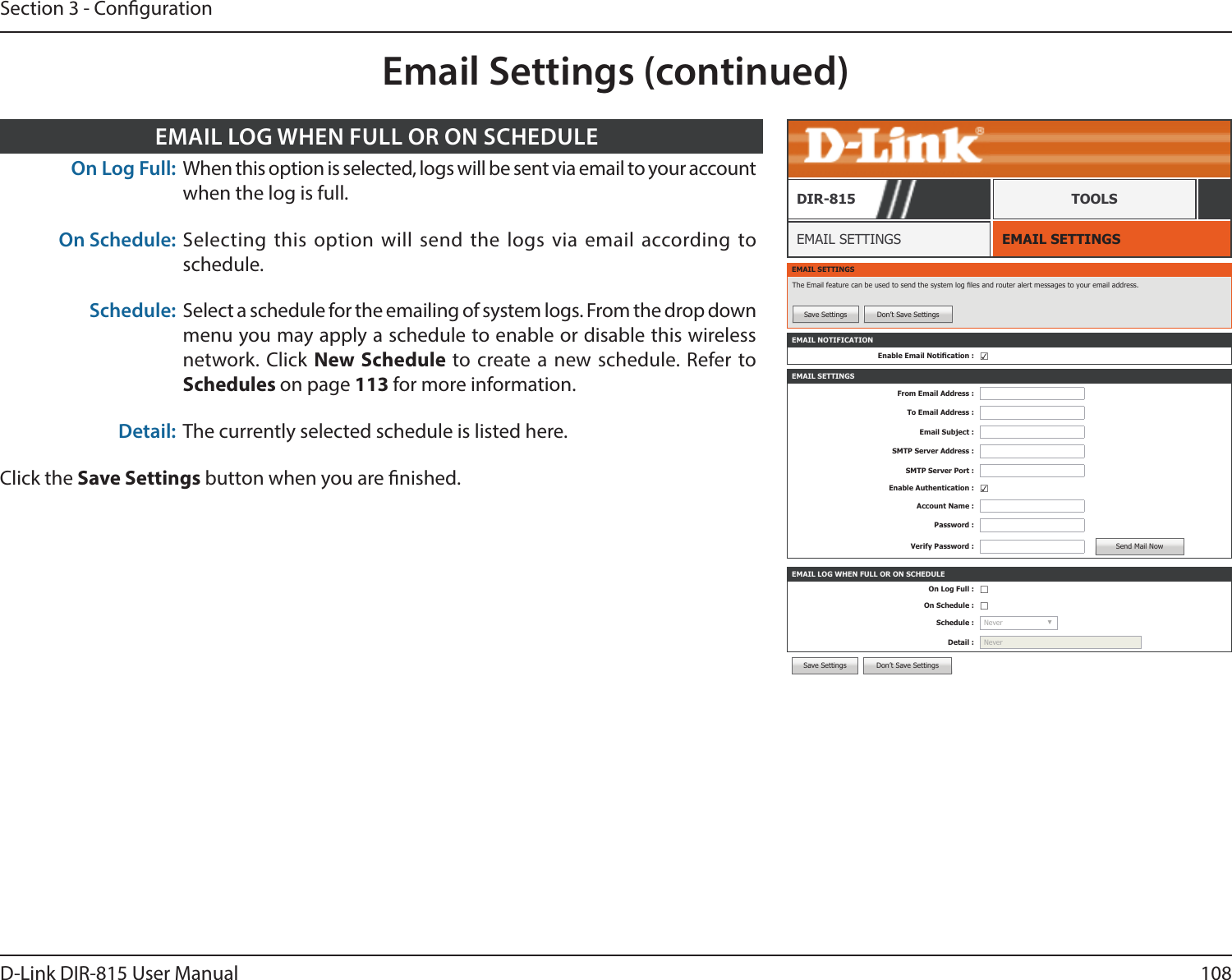 108D-Link DIR-815 User ManualSection 3 - CongurationEMAIL SETTINGSEMAIL SETTINGSDIR-815 TOOLSEMAIL SETTINGSThe Email feature can be used to send the system log les and router alert messages to your email address.Save Settings Don’t Save SettingsEMAIL NOTIFICATIONEnable Email Notication : ☑EMAIL SETTINGSFrom Email Address :To Email Address :Email Subject :SMTP Server Address :SMTP Server Port :Enable Authentication : ☑Account Name :Password :Verify Password : Send Mail NowEMAIL LOG WHEN FULL OR ON SCHEDULEOn Log Full : ☐On Schedule : ☐Schedule : Never  ▼Detail : NeverSave Settings Don’t Save SettingsEmail Settings (continued)On Log Full: When this option is selected, logs will be sent via email to your account when the log is full.On Schedule: Selecting this option will send the logs via email according to schedule.Schedule: Select a schedule for the emailing of system logs. From the drop down menu you may apply a schedule to enable or disable this wireless network. Click New Schedule to create a new schedule. Refer to Schedules on page 113 for more information.Detail: The currently selected schedule is listed here.Click the Save Settings button when you are nished.EMAIL LOG WHEN FULL OR ON SCHEDULE