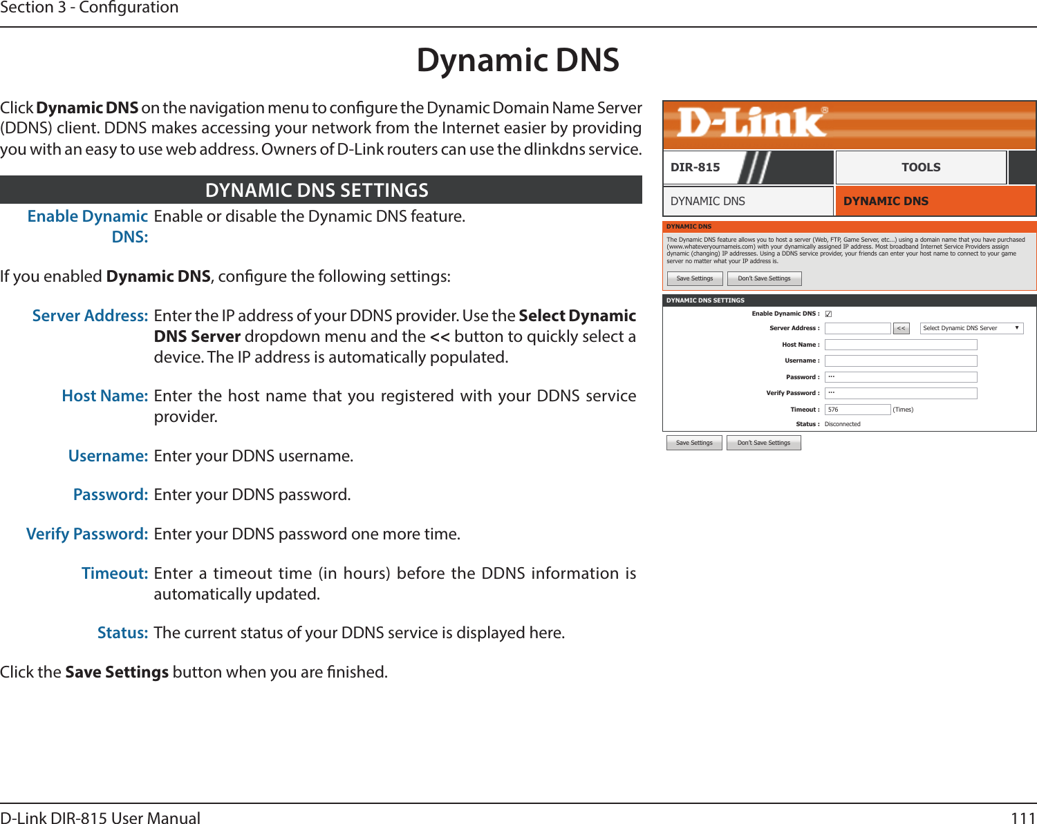111D-Link DIR-815 User ManualSection 3 - CongurationDynamic DNSDYNAMIC DNSDYNAMIC DNSDIR-815 TOOLSClick Dynamic DNS on the navigation menu to congure the Dynamic Domain Name Server (DDNS) client. DDNS makes accessing your network from the Internet easier by providing you with an easy to use web address. Owners of D-Link routers can use the dlinkdns service.Enable Dynamic DNS:Enable or disable the Dynamic DNS feature.If you enabled Dynamic DNS, congure the following settings:Server Address: Enter the IP address of your DDNS provider. Use the Select Dynamic DNS Server dropdown menu and the &lt;&lt; button to quickly select a device. The IP address is automatically populated.Host Name: Enter the host name that you registered with your DDNS service provider.Username: Enter your DDNS username.Password: Enter your DDNS password.Verify Password: Enter your DDNS password one more time.Timeout: Enter a timeout time (in hours) before the DDNS information is automatically updated.Status: The current status of your DDNS service is displayed here.Click the Save Settings button when you are nished.DYNAMIC DNS SETTINGSDYNAMIC DNSThe Dynamic DNS feature allows you to host a server (Web, FTP, Game Server, etc...) using a domain name that you have purchased (www.whateveryournameis.com) with your dynamically assigned IP address. Most broadband Internet Service Providers assign dynamic (changing) IP addresses. Using a DDNS service provider, your friends can enter your host name to connect to your game server no matter what your IP address is.Save Settings Don’t Save SettingsDYNAMIC DNS SETTINGSEnable Dynamic DNS : ☑Server Address : &lt;&lt; Select Dynamic DNS Server ▼Host Name :Username :Password : ···Verify Password : ···Timeout : 576 (Times)Status : DisconnectedSave Settings Don’t Save Settings