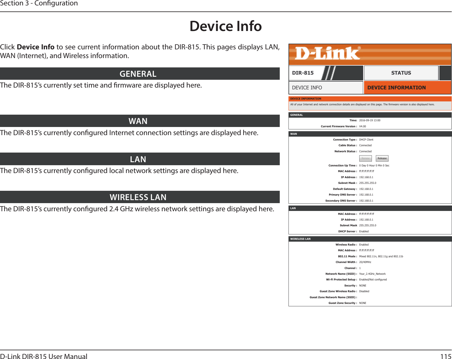 115D-Link DIR-815 User ManualSection 3 - CongurationDevice InfoDEVICE INFORMATIONDEVICE INFODIR-815 STATUSClick Device Info to see current information about the DIR-815. This pages displays LAN, WAN (Internet), and Wireless information.The DIR-815’s currently set time and rmware are displayed here.GENERALThe DIR-815’s currently congured Internet connection settings are displayed here.WANThe DIR-815’s currently congured local network settings are displayed here.LANThe DIR-815’s currently congured 2.4 GHz wireless network settings are displayed here.WIRELESS LANDEVICE INFORMATIONAll of your Internet and network connection details are displayed on this page. The rmware version is also displayed here.WANConnection Type : DHCP ClientCable Status : ConnectedNetwork Status : ConnectedRenew ReleaseConnection Up Time : 0 Day 0 Hour 0 Min 0 SecMAC Address : ff:ff:ff:ff:ff:ffIP Address : 192.168.0.1Subnet Mask : 255.255.255.0Default Gateway : 192.168.0.1Primary DNS Server : 192.168.0.1Secondary DNS Server : 192.168.0.1LANMAC Address : ff:ff:ff:ff:ff:ffIP Address : 192.168.0.1Subnet Mask 255.255.255.0DHCP Server : EnabledWIRELESS LANWireless Radio : EnabledMAC Address : ff:ff:ff:ff:ff:ff802.11 Mode : Mixed 802.11n, 802.11g and 802.11bChannel Width : 20/40MHzChannel : 1Network Name (SSID) : Your_2.4GHz_NetworkWi-Fi Protected Setup : Enabled/Not conguredSecurity : NONEGuest Zone Wireless Radio : DisabledGuest Zone Network Name (SSID) :Guest Zone Security : NONEGENERALTime: 2016-09-19 13:00Current Firmware Version : V4.00