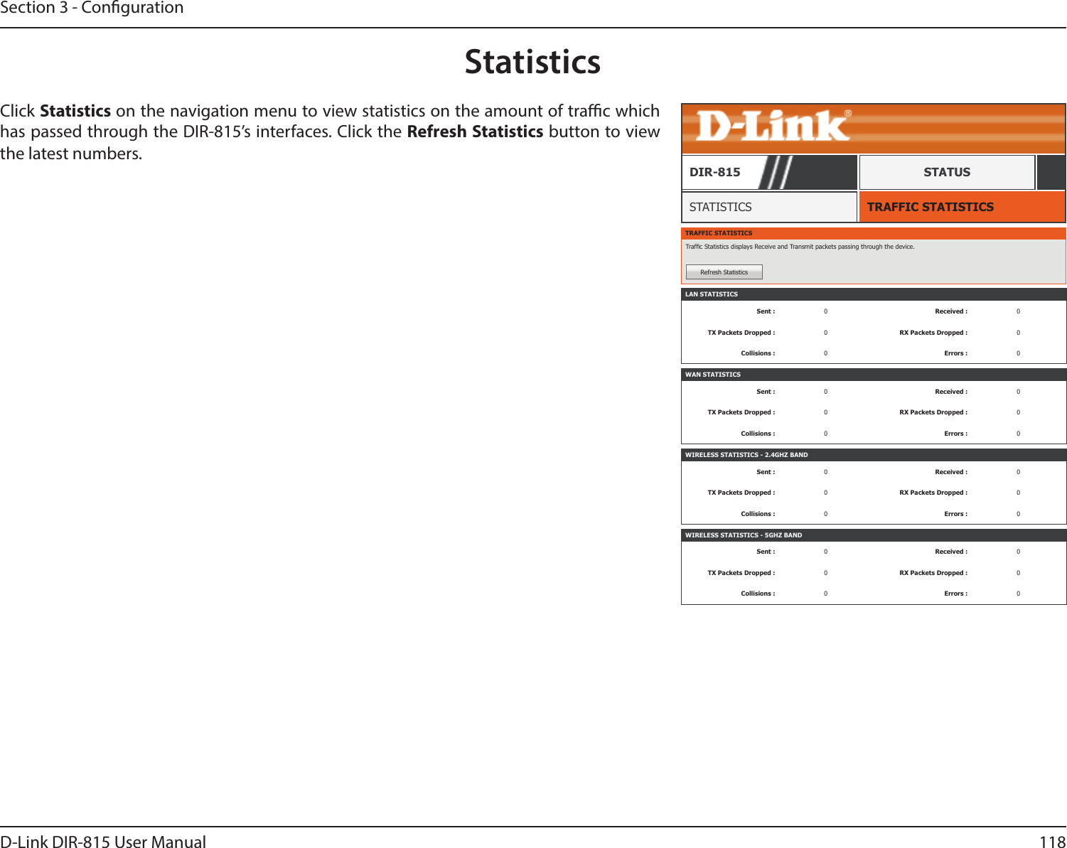 118D-Link DIR-815 User ManualSection 3 - CongurationStatisticsTRAFFIC STATISTICSSTATISTICSDIR-815 STATUSClick Statistics on the navigation menu to view statistics on the amount of trac which has passed through the DIR-815’s interfaces. Click the Refresh Statistics button to view the latest numbers. TRAFFIC STATISTICSTrafc Statistics displays Receive and Transmit packets passing through the device.Refresh StatisticsLAN STATISTICSSent : 0Received : 0TX Packets Dropped : 0RX Packets Dropped : 0Collisions : 0Errors : 0WAN STATISTICSSent : 0Received : 0TX Packets Dropped : 0RX Packets Dropped : 0Collisions : 0Errors : 0WIRELESS STATISTICS - 2.4GHZ BANDSent : 0Received : 0TX Packets Dropped : 0RX Packets Dropped : 0Collisions : 0Errors : 0WIRELESS STATISTICS - 5GHZ BANDSent : 0Received : 0TX Packets Dropped : 0RX Packets Dropped : 0Collisions : 0Errors : 0