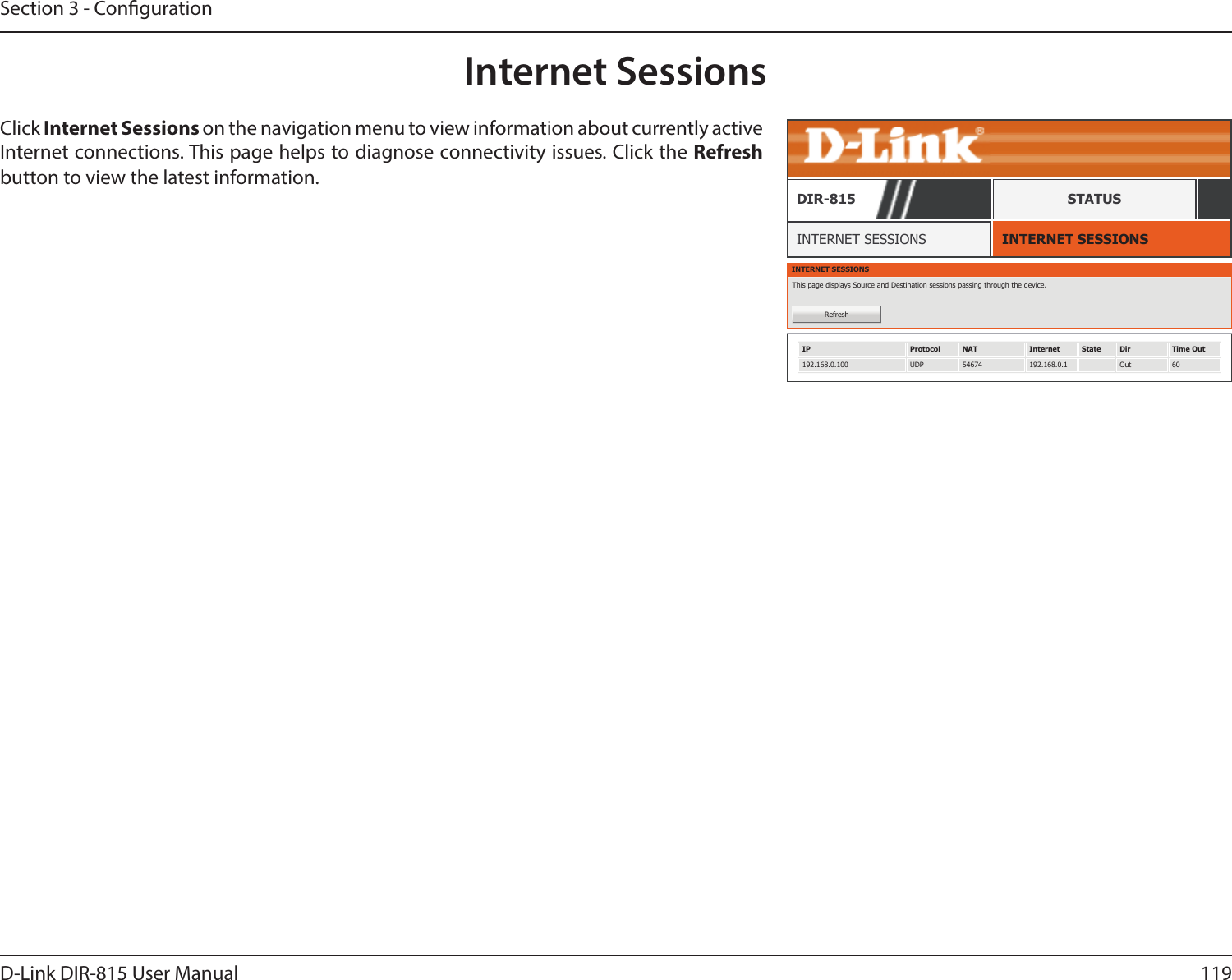 119D-Link DIR-815 User ManualSection 3 - CongurationInternet SessionsINTERNET SESSIONSINTERNET SESSIONSDIR-815 STATUSClick Internet Sessions on the navigation menu to view information about currently active Internet connections. This page helps to diagnose connectivity issues. Click the Refresh button to view the latest information.INTERNET SESSIONSThis page displays Source and Destination sessions passing through the device.RefreshIP Protocol NAT Internet State Dir Time Out192.168.0.100 UDP 54674 192.168.0.1 Out 60