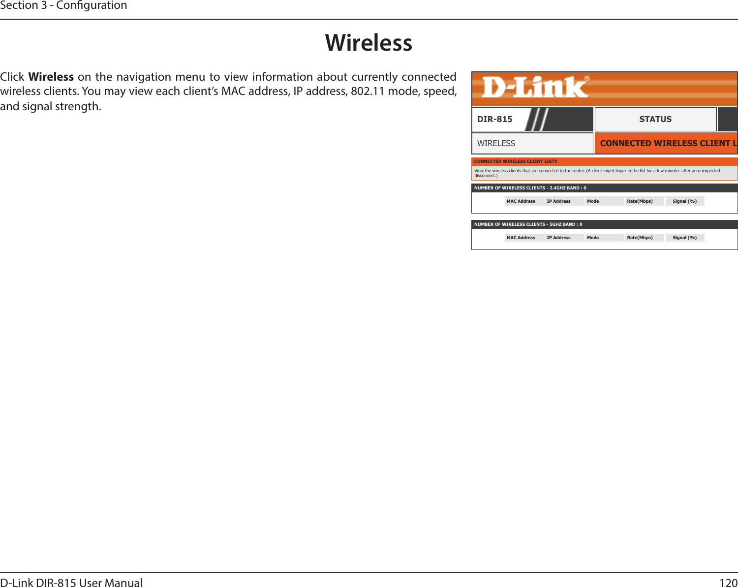 120D-Link DIR-815 User ManualSection 3 - CongurationWirelessCONNECTED WIRELESS CLIENT LISTWIRELESSDIR-815 STATUSClick Wireless on the navigation menu to view information about currently connected wireless clients. You may view each client’s MAC address, IP address, 802.11 mode, speed, and signal strength.CONNECTED WIRELESS CLIENT LISTVView the wireless clients that are connected to the router. (A client might linger in the list for a few minutes after an unexpected disconnect.)NUMBER OF WIRELESS CLIENTS - 2.4GHZ BAND : 0MAC Address IP Address Mode Rate(Mbps) Signal (%)NUMBER OF WIRELESS CLIENTS - 5GHZ BAND : 0MAC Address IP Address Mode Rate(Mbps) Signal (%)