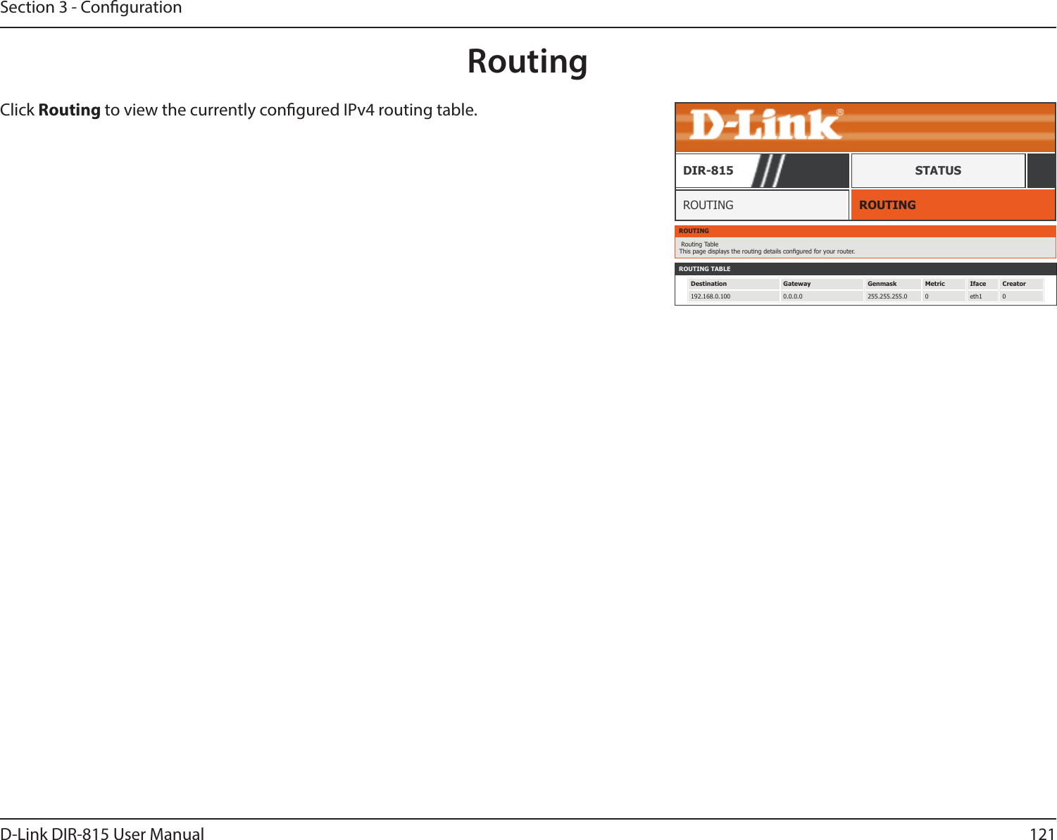 121D-Link DIR-815 User ManualSection 3 - CongurationRoutingROUTINGROUTINGDIR-815 STATUSClick Routing to view the currently congured IPv4 routing table.ROUTING Routing Table This page displays the routing details congured for your router.ROUTING TABLEDestination Gateway Genmask Metric Iface Creator192.168.0.100 0.0.0.0 255.255.255.0 0 eth1 0