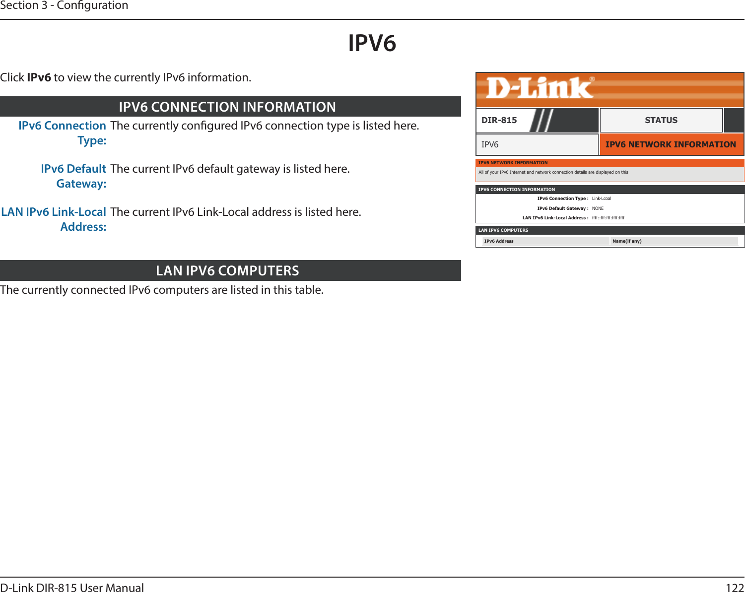 122D-Link DIR-815 User ManualSection 3 - CongurationIPV6IPV6 NETWORK INFORMATIONIPV6DIR-815 STATUSIPv6 Connection Type:The currently congured IPv6 connection type is listed here.IPv6 Default Gateway:The current IPv6 default gateway is listed here.LAN IPv6 Link-Local Address:The current IPv6 Link-Local address is listed here.IPV6 CONNECTION INFORMATIONThe currently connected IPv6 computers are listed in this table.LAN IPV6 COMPUTERSIPV6 NETWORK INFORMATIONAll of your IPv6 Internet and network connection details are displayed on thisIPV6 CONNECTION INFORMATIONIPv6 Connection Type : Link-LcoalIPv6 Default Gateway : NONELAN IPv6 Link-Local Address : ffff::fff:fff:ffff:ffffLAN IPV6 COMPUTERSIPv6 Address Name(if any)Click IPv6 to view the currently IPv6 information.