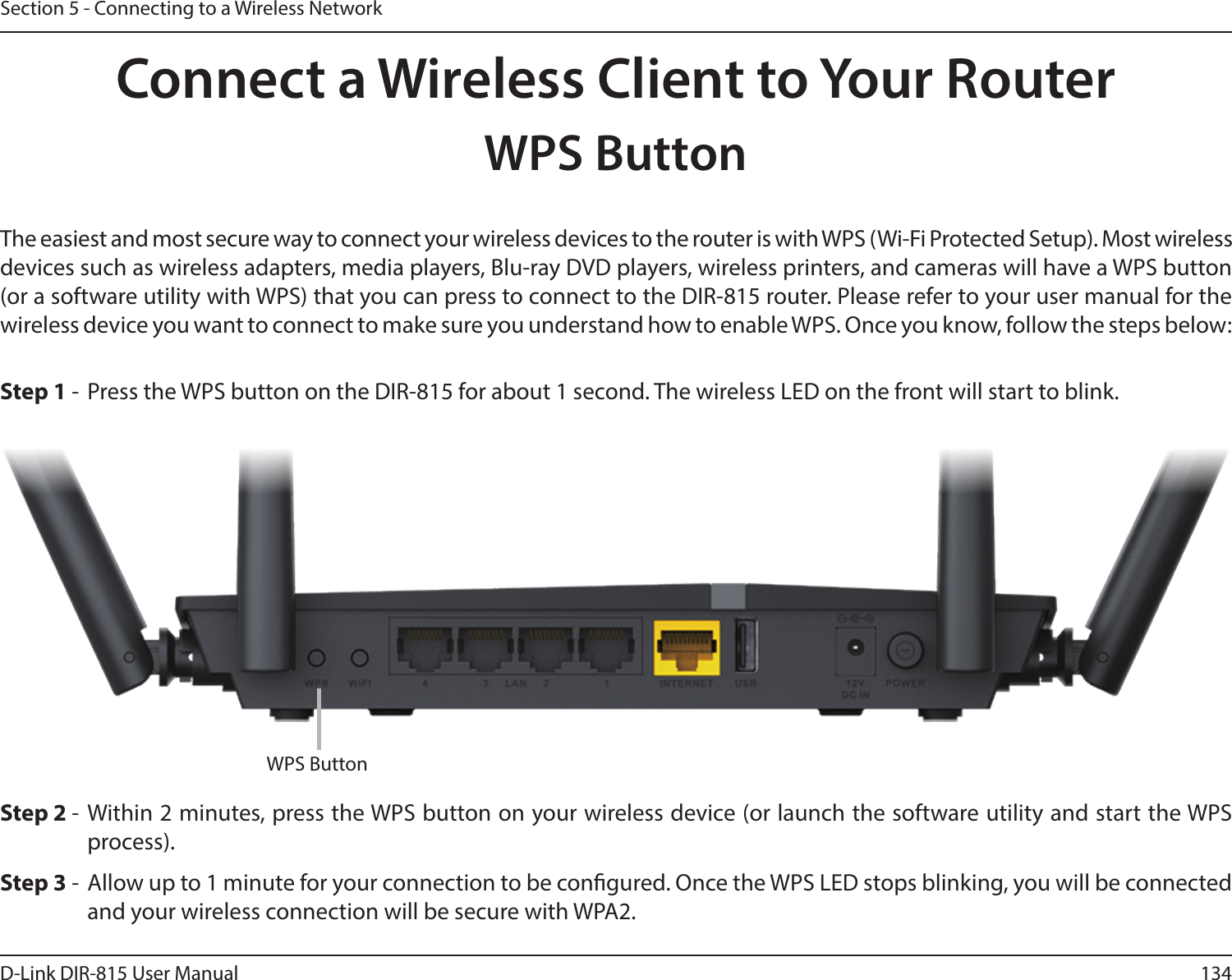 134D-Link DIR-815 User ManualSection 5 - Connecting to a Wireless NetworkConnect a Wireless Client to Your RouterWPS ButtonStep 2 - Within 2 minutes, press the WPS button on your wireless device (or launch the software utility and start the WPS process).The easiest and most secure way to connect your wireless devices to the router is with WPS (Wi-Fi Protected Setup). Most wireless devices such as wireless adapters, media players, Blu-ray DVD players, wireless printers, and cameras will have a WPS button (or a software utility with WPS) that you can press to connect to the DIR-815 router. Please refer to your user manual for the wireless device you want to connect to make sure you understand how to enable WPS. Once you know, follow the steps below:Step 1 -  Press the WPS button on the DIR-815 for about 1 second. The wireless LED on the front will start to blink.Step 3 -  Allow up to 1 minute for your connection to be congured. Once the WPS LED stops blinking, you will be connected and your wireless connection will be secure with WPA2.WPS Button