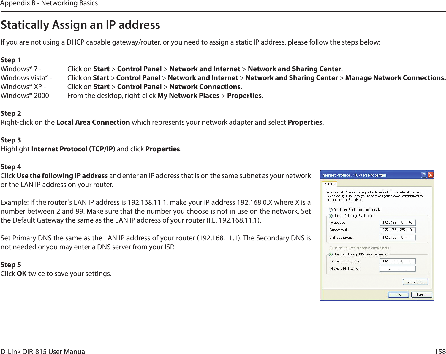 158D-Link DIR-815 User ManualAppendix B - Networking BasicsStatically Assign an IP addressIf you are not using a DHCP capable gateway/router, or you need to assign a static IP address, please follow the steps below:Step 1Windows® 7 -    Click on Start &gt; Control Panel &gt; Network and Internet &gt; Network and Sharing Center.Windows Vista® -  Click on Start &gt; Control Panel &gt; Network and Internet &gt; Network and Sharing Center &gt; Manage Network Connections.Windows® XP -  Click on Start &gt; Control Panel &gt; Network Connections.Windows® 2000 -  From the desktop, right-click My Network Places &gt; Properties.Step 2Right-click on the Local Area Connection which represents your network adapter and select Properties.Step 3Highlight Internet Protocol (TCP/IP) and click Properties.Step 4Click Use the following IP address and enter an IP address that is on the same subnet as your network or the LAN IP address on your router. Example: If the router´s LAN IP address is 192.168.11.1, make your IP address 192.168.0.X where X is a number between 2 and 99. Make sure that the number you choose is not in use on the network. Set the Default Gateway the same as the LAN IP address of your router (I.E. 192.168.11.1). Set Primary DNS the same as the LAN IP address of your router (192.168.11.1). The Secondary DNS is not needed or you may enter a DNS server from your ISP.Step 5Click OK twice to save your settings.
