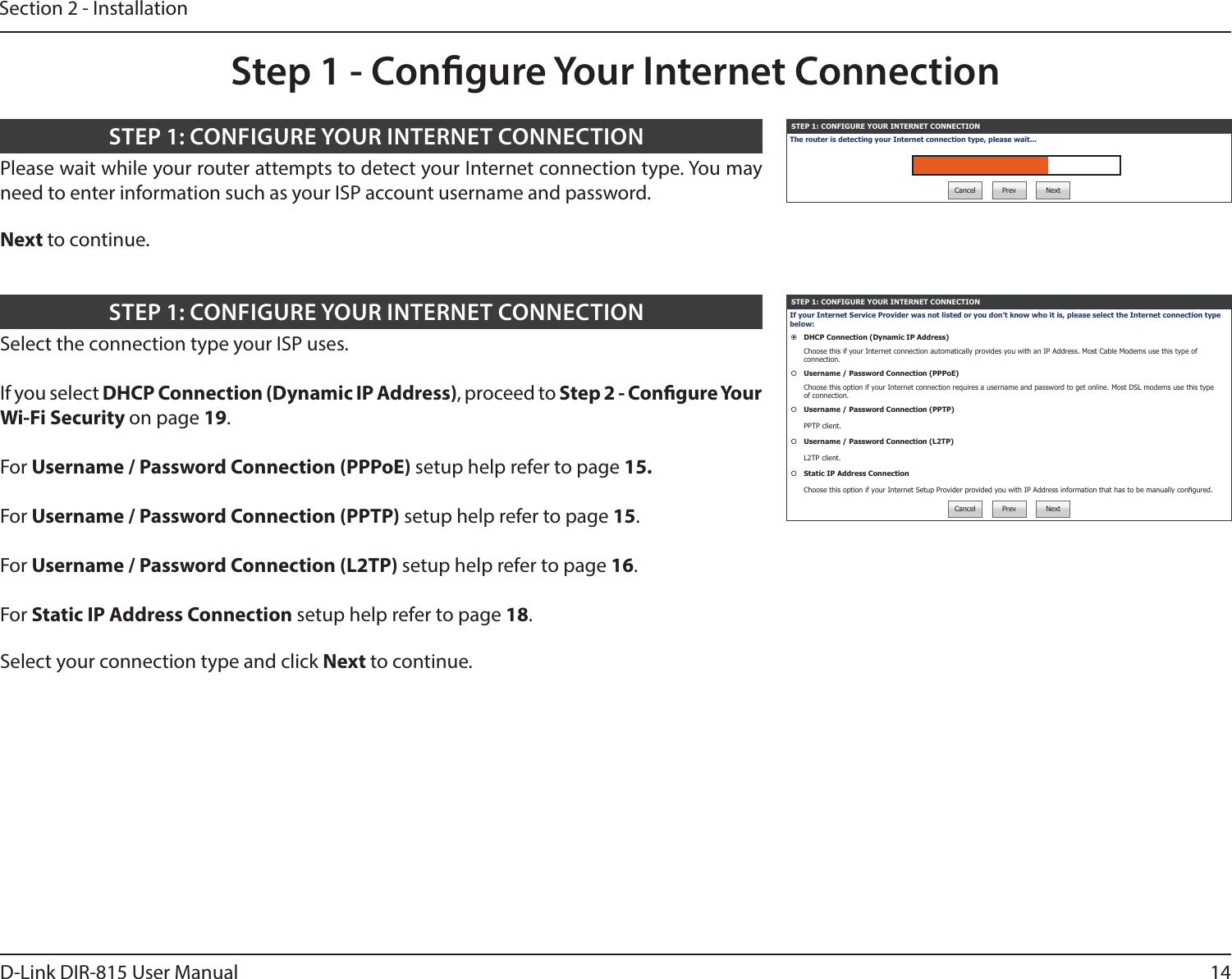 14D-Link DIR-815 User ManualSection 2 - InstallationSTEP 1: CONFIGURE YOUR INTERNET CONNECTIONThe router is detecting your Internet connection type, please wait...Cancel Prev NextPlease wait while your router attempts to detect your Internet connection type. You may need to enter information such as your ISP account username and password.Next to continue.STEP 1: CONFIGURE YOUR INTERNET CONNECTIONStep 1 - Congure Your Internet ConnectionSTEP 1: CONFIGURE YOUR INTERNET CONNECTIONIf your Internet Service Provider was not listed or you don’t know who it is, please select the Internet connection type below:DHCP Connection (Dynamic IP Address)Choose this if your Internet connection automatically provides you with an IP Address. Most Cable Modems use this type of connection.Username / Password Connection (PPPoE)Choose this option if your Internet connection requires a username and password to get online. Most DSL modems use this type of connection.Username / Password Connection (PPTP)PPTP client.Username / Password Connection (L2TP)L2TP client.Static IP Address ConnectionChoose this option if your Internet Setup Provider provided you with IP Address information that has to be manually congured.Cancel Prev NextSelect the connection type your ISP uses.If you select DHCP Connection (Dynamic IP Address), proceed to Step 2 - Congure Your Wi-Fi Security on page 19.For Username / Password Connection (PPPoE) setup help refer to page 15.For Username / Password Connection (PPTP) setup help refer to page 15.For Username / Password Connection (L2TP) setup help refer to page 16.For Static IP Address Connection setup help refer to page 18.Select your connection type and click Next to continue.STEP 1: CONFIGURE YOUR INTERNET CONNECTION