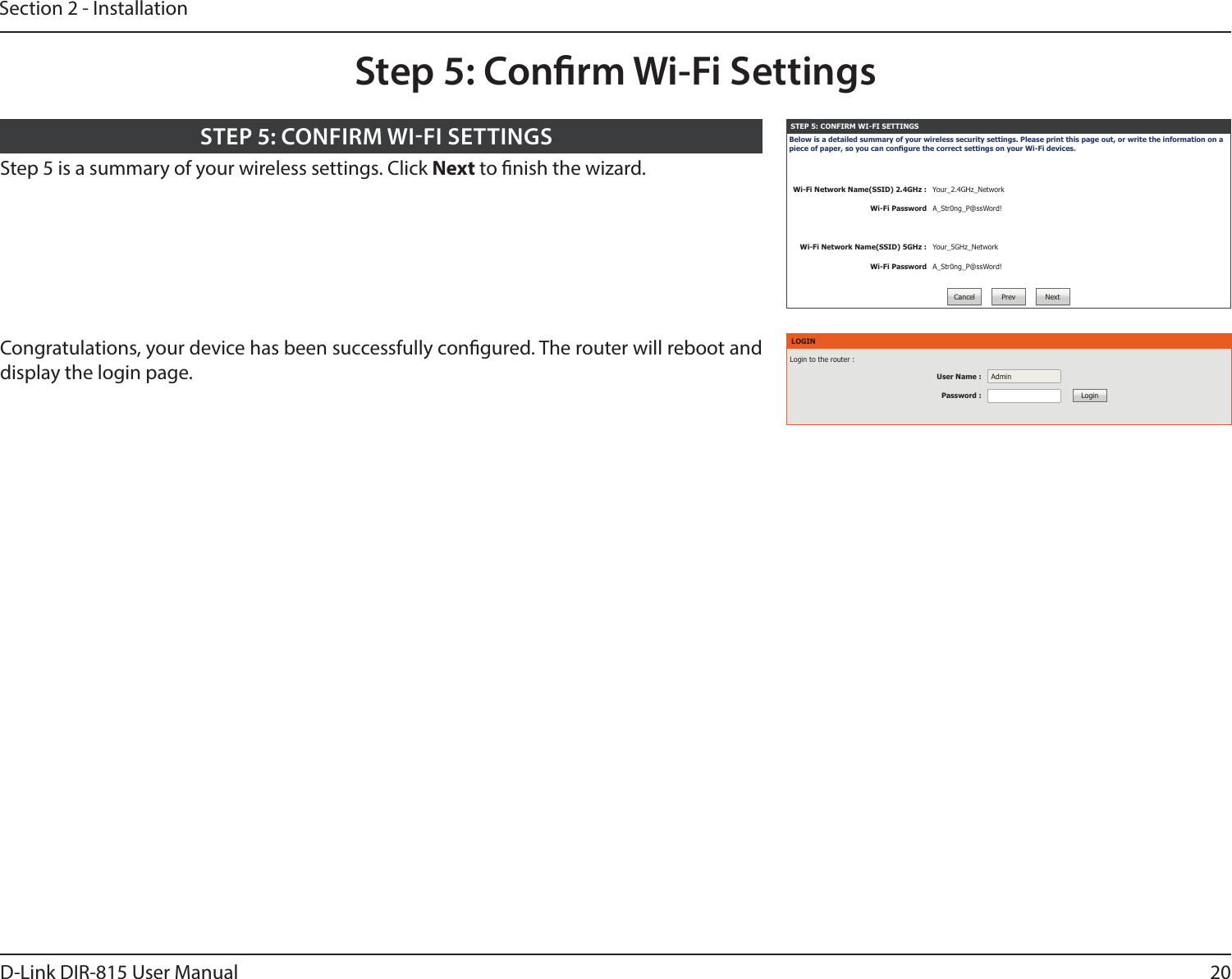 20D-Link DIR-815 User ManualSection 2 - InstallationStep 5: Conrm Wi-Fi SettingsSTEP 5: CONFIRM WI-FI SETTINGSBelow is a detailed summary of your wireless security settings. Please print this page out, or write the information on a piece of paper, so you can congure the correct settings on your Wi-Fi devices.Wi-Fi Network Name(SSID) 2.4GHz : Your_2.4GHz_NetworkWi-Fi Password A_Str0ng_P@ssWord!Wi-Fi Network Name(SSID) 5GHz : Your_5GHz_NetworkWi-Fi Password A_Str0ng_P@ssWord!Cancel Prev NextStep 5 is a summary of your wireless settings. Click Next to nish the wizard. STEP 5: CONFIRM WIFI SETTINGSLOGINLogin to the router :User Name : AdminPassword : LoginCongratulations, your device has been successfully congured. The router will reboot and display the login page.