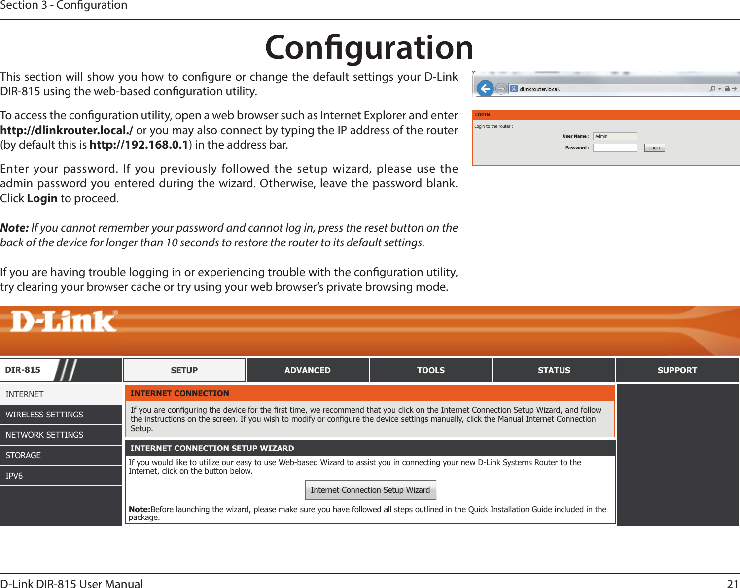 21D-Link DIR-815 User ManualSection 3 - CongurationThis section will show you how to congure or change the default settings your D-Link DIR-815 using the web-based conguration utility. CongurationTo access the conguration utility, open a web browser such as Internet Explorer and enter http://dlinkrouter.local./ or you may also connect by typing the IP address of the router (by default this is http://192.168.0.1) in the address bar.LOGINLogin to the router :User Name : AdminPassword : LoginEnter your password. If you previously followed the setup wizard, please use the admin password you entered during the wizard. Otherwise, leave the password blank.  Click Login to proceed.Note: If you cannot remember your password and cannot log in, press the reset button on the back of the device for longer than 10 seconds to restore the router to its default settings.If you are having trouble logging in or experiencing trouble with the conguration utility, try clearing your browser cache or try using your web browser’s private browsing mode.DIR-815 SETUP ADVANCED TOOLS STATUS SUPPORTINTERNETWIRELESS SETTINGSNETWORK SETTINGSSTORAGEIPV6INTERNET CONNECTIONIf you are conguring the device for the rst time, we recommend that you click on the Internet Connection Setup Wizard, and follow the instructions on the screen. If you wish to modify or congure the device settings manually, click the Manual Internet Connection Setup.INTERNET CONNECTION SETUP WIZARDIf you would like to utilize our easy to use Web-based Wizard to assist you in connecting your new D-Link Systems Router to the Internet, click on the button below.Internet Connection Setup WizardNote:Before launching the wizard, please make sure you have followed all steps outlined in the Quick Installation Guide included in the package.MANUAL INTERNET CONNECTION OPTIONIf you would like to congure the Internet settings of your new D-Link Router manually, then click on the button below.Manual Internet Connection Setup