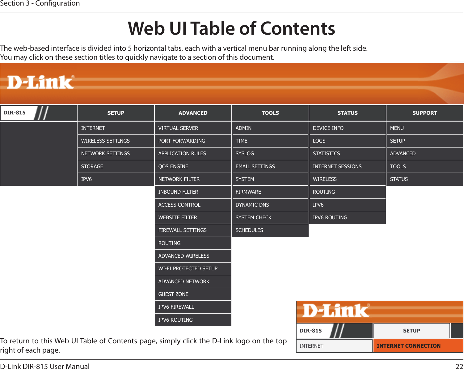 22D-Link DIR-815 User ManualSection 3 - CongurationWeb UI Table of ContentsThe web-based interface is divided into 5 horizontal tabs, each with a vertical menu bar running along the left side. You may click on these section titles to quickly navigate to a section of this document.To return to this Web UI Table of Contents page, simply click the D-Link logo on the top right of each page.DIR-815 SETUP ADVANCED TOOLS STATUS SUPPORTINTERNETWIRELESS SETTINGSNETWORK SETTINGSSTORAGEIPV6ADMINTIMESYSLOGEMAIL SETTINGSSYSTEMFIRMWAREDYNAMIC DNSSYSTEM CHECKSCHEDULESDEVICE INFOLOGSSTATISTICSINTERNET SESSIONSWIRELESSROUTINGIPV6IPV6 ROUTINGMENUSETUPADVANCEDTOOLSSTATUSVIRTUAL SERVERPORT FORWARDINGAPPLICATION RULESQOS ENGINENETWORK FILTERINBOUND FILTERACCESS CONTROLWEBSITE FILTERFIREWALL SETTINGSROUTINGADVANCED WIRELESSWI-FI PROTECTED SETUPADVANCED NETWORKGUEST ZONEIPV6 FIREWALLIPV6 ROUTINGINTERNET CONNECTIONINTERNETDIR-815 SETUP