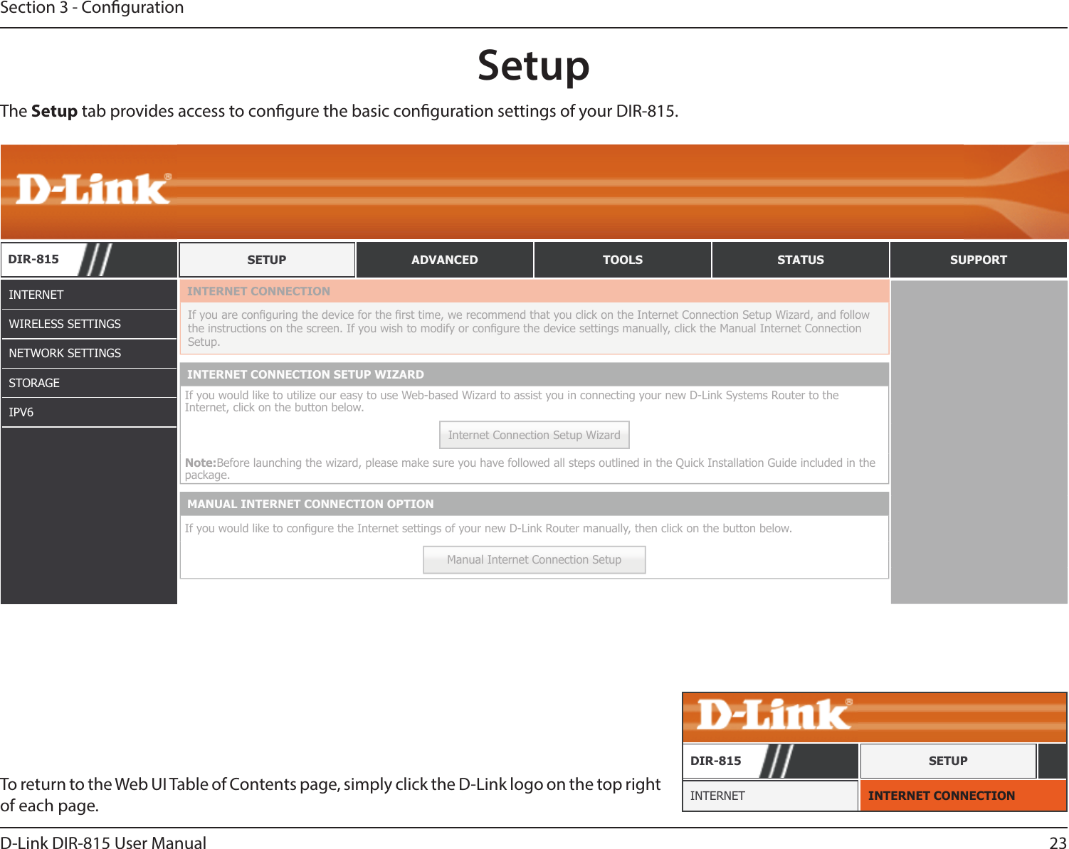 23D-Link DIR-815 User ManualSection 3 - CongurationSetupINTERNETWIRELESS SETTINGSNETWORK SETTINGSSTORAGEIPV6The Setup tab provides access to congure the basic conguration settings of your DIR-815.To return to the Web UI Table of Contents page, simply click the D-Link logo on the top right of each page. INTERNET CONNECTIONINTERNETDIR-815 SETUPDIR-815 SETUP ADVANCED TOOLS STATUS SUPPORTINTERNET CONNECTIONIf you are conguring the device for the rst time, we recommend that you click on the Internet Connection Setup Wizard, and follow the instructions on the screen. If you wish to modify or congure the device settings manually, click the Manual Internet Connection Setup.INTERNET CONNECTION SETUP WIZARDIf you would like to utilize our easy to use Web-based Wizard to assist you in connecting your new D-Link Systems Router to the Internet, click on the button below.Internet Connection Setup WizardNote:Before launching the wizard, please make sure you have followed all steps outlined in the Quick Installation Guide included in the package.MANUAL INTERNET CONNECTION OPTIONIf you would like to congure the Internet settings of your new D-Link Router manually, then click on the button below.Manual Internet Connection Setup