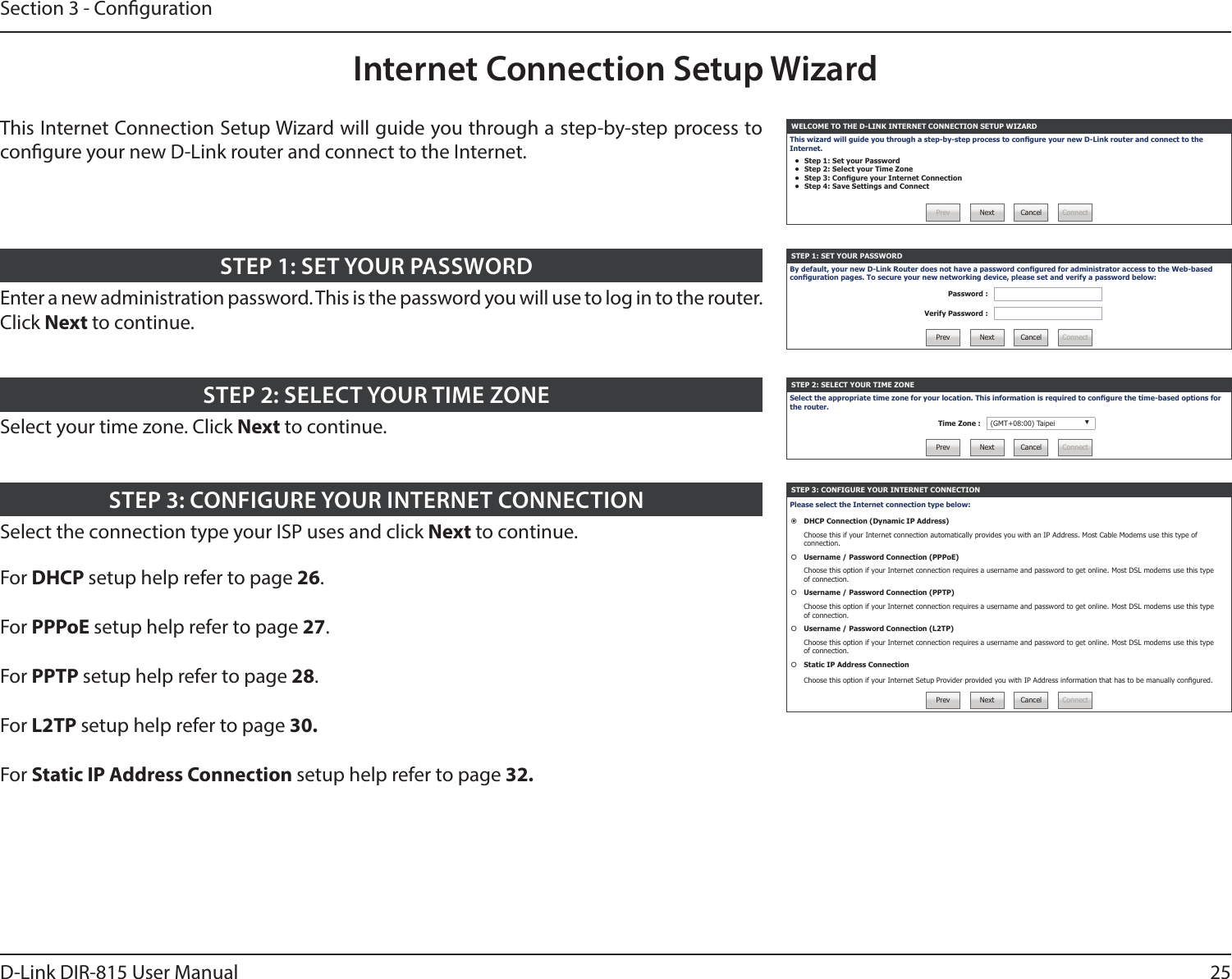 25D-Link DIR-815 User ManualSection 3 - CongurationInternet Connection Setup WizardWELCOME TO THE D-LINK INTERNET CONNECTION SETUP WIZARDThis wizard will guide you through a step-by-step process to congure your new D-Link router and connect to the Internet.•  Step 1: Set your Password•  Step 2: Select your Time Zone•  Step 3: Congure your Internet Connection•  Step 4: Save Settings and ConnectPrev Next Cancel ConnectSTEP 1: SET YOUR PASSWORDBy default, your new D-Link Router does not have a password congured for administrator access to the Web-based conguration pages. To secure your new networking device, please set and verify a password below:Password :Verify Password :Prev Next Cancel ConnectSTEP 2: SELECT YOUR TIME ZONESelect the appropriate time zone for your location. This information is required to congure the time-based options for the router.Time Zone : (GMT+08:00) Taipei ▼Prev Next Cancel ConnectSTEP 3: CONFIGURE YOUR INTERNET CONNECTIONPlease select the Internet connection type below:DHCP Connection (Dynamic IP Address)Choose this if your Internet connection automatically provides you with an IP Address. Most Cable Modems use this type of connection.Username / Password Connection (PPPoE)Choose this option if your Internet connection requires a username and password to get online. Most DSL modems use this type of connection.Username / Password Connection (PPTP)Choose this option if your Internet connection requires a username and password to get online. Most DSL modems use this type of connection.Username / Password Connection (L2TP)Choose this option if your Internet connection requires a username and password to get online. Most DSL modems use this type of connection.Static IP Address ConnectionChoose this option if your Internet Setup Provider provided you with IP Address information that has to be manually congured.Prev Next Cancel ConnectThis Internet Connection Setup Wizard will guide you through a step-by-step process to congure your new D-Link router and connect to the Internet.Enter a new administration password. This is the password you will use to log in to the router. Click Next to continue.STEP 1: SET YOUR PASSWORDSelect your time zone. Click Next to continue.STEP 2: SELECT YOUR TIME ZONESelect the connection type your ISP uses and click Next to continue.For DHCP setup help refer to page 26.For PPPoE setup help refer to page 27.For PPTP setup help refer to page 28.For L2TP setup help refer to page 30.For Static IP Address Connection setup help refer to page 32.STEP 3: CONFIGURE YOUR INTERNET CONNECTION
