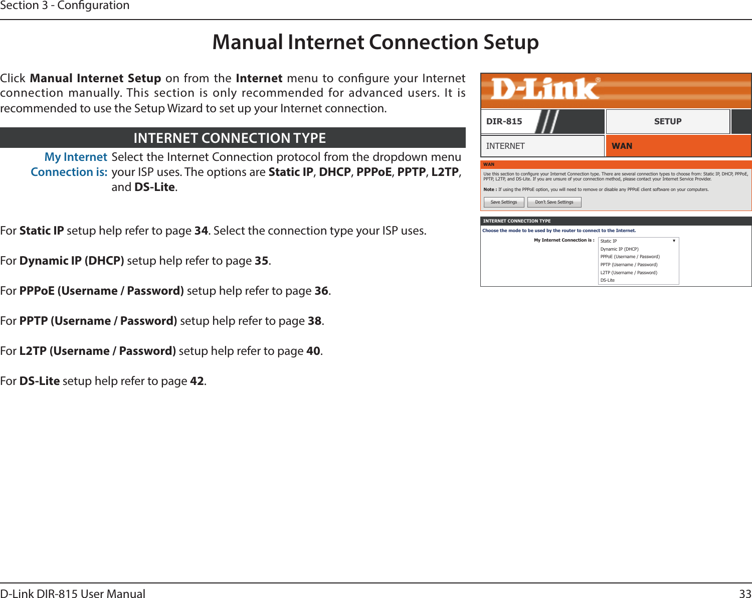 33D-Link DIR-815 User ManualSection 3 - CongurationManual Internet Connection SetupWANINTERNETDIR-815 SETUPWANUse this section to congure your Internet Connection type. There are several connection types to choose from: Static IP, DHCP, PPPoE, PPTP, L2TP, and DS-Lite. If you are unsure of your connection method, please contact your Internet Service Provider.Note : If using the PPPoE option, you will need to remove or disable any PPPoE client software on your computers.Save Settings Don’t Save SettingsINTERNET CONNECTION TYPEChoose the mode to be used by the router to connect to the Internet.My Internet Connection is : Static IP ▼Dynamic IP (DHCP)PPPoE (Username / Password)PPTP (Username / Password)L2TP (Username / Password)DS-LiteClick  Manual Internet Setup on from the Internet menu to congure your Internet connection manually. This section is only recommended for advanced users. It is recommended to use the Setup Wizard to set up your Internet connection.My Internet Connection is:Select the Internet Connection protocol from the dropdown menu your ISP uses. The options are Static IP, DHCP, PPPoE, PPTP, L2TP, and DS-Lite.INTERNET CONNECTION TYPEFor Static IP setup help refer to page 34. Select the connection type your ISP uses.For Dynamic IP (DHCP) setup help refer to page 35.For PPPoE (Username / Password) setup help refer to page 36.For PPTP (Username / Password) setup help refer to page 38.For L2TP (Username / Password) setup help refer to page 40.For DS-Lite setup help refer to page 42.