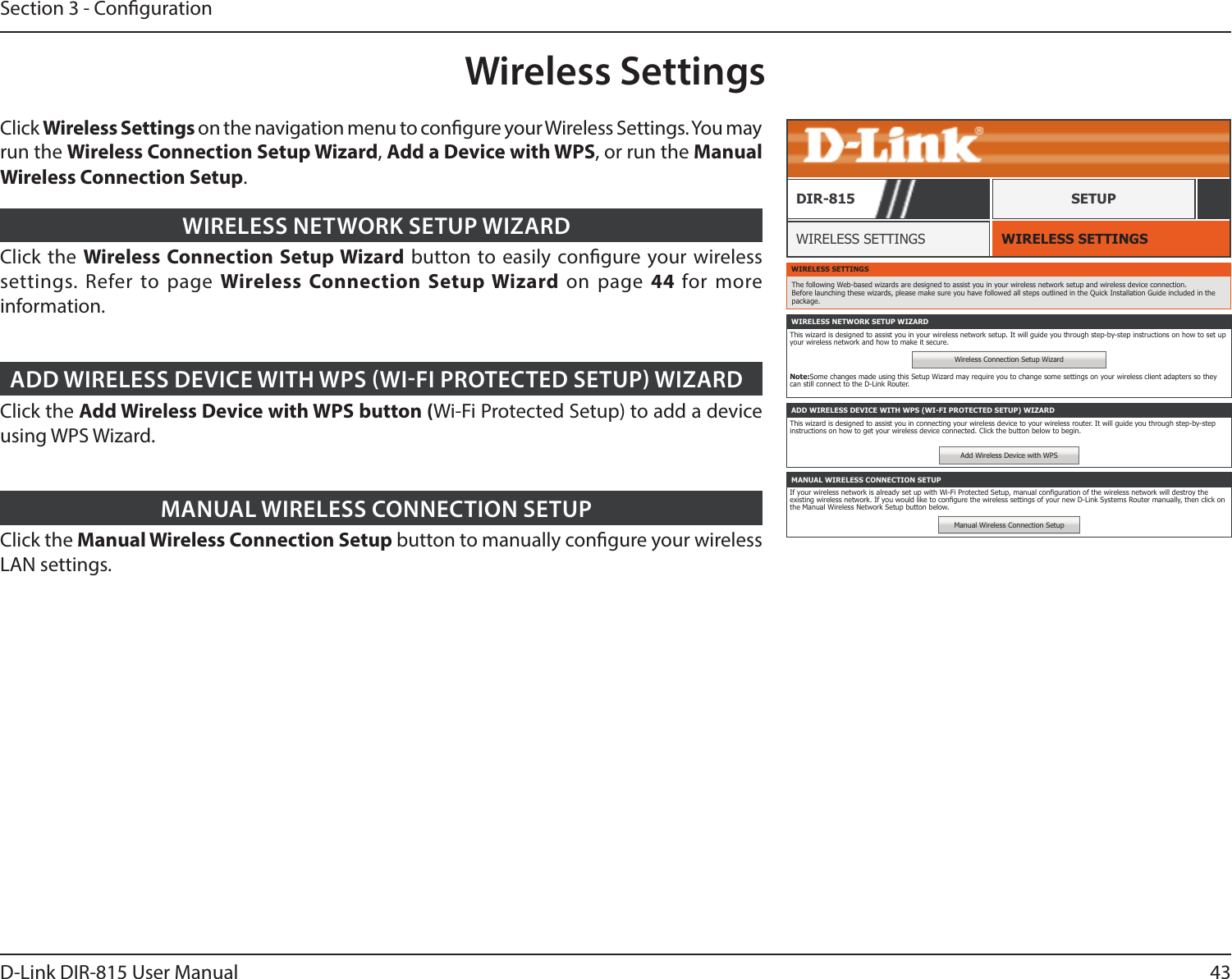 43D-Link DIR-815 User ManualSection 3 - CongurationWireless SettingsWIRELESS SETTINGSWIRELESS SETTINGSDIR-815 SETUPClick the Wireless Connection Setup Wizard button to easily congure your wireless settings. Refer to page Wireless Connection Setup Wizard on page 44  for more information.WIRELESS NETWORK SETUP WIZARDClick the Add Wireless Device with WPS button (Wi-Fi Protected Setup) to add a device using WPS Wizard.ADD WIRELESS DEVICE WITH WPS WIFI PROTECTED SETUP WIZARDClick the Manual Wireless Connection Setup button to manually congure your wireless LAN settings. MANUAL WIRELESS CONNECTION SETUPWIRELESS SETTINGSThe following Web-based wizards are designed to assist you in your wireless network setup and wireless device connection. Before launching these wizards, please make sure you have followed all steps outlined in the Quick Installation Guide included in the package.WIRELESS NETWORK SETUP WIZARDThis wizard is designed to assist you in your wireless network setup. It will guide you through step-by-step instructions on how to set up your wireless network and how to make it secure.Wireless Connection Setup WizardNote:Some changes made using this Setup Wizard may require you to change some settings on your wireless client adapters so they can still connect to the D-Link Router.ADD WIRELESS DEVICE WITH WPS (WI-FI PROTECTED SETUP) WIZARDThis wizard is designed to assist you in connecting your wireless device to your wireless router. It will guide you through step-by-step instructions on how to get your wireless device connected. Click the button below to begin.Add Wireless Device with WPSMANUAL WIRELESS CONNECTION SETUPIf your wireless network is already set up with Wi-Fi Protected Setup, manual conguration of the wireless network will destroy the existing wireless network. If you would like to congure the wireless settings of your new D-Link Systems Router manually, then click on the Manual Wireless Network Setup button below.Manual Wireless Connection SetupClick Wireless Settings on the navigation menu to congure your Wireless Settings. You may run the Wireless Connection Setup Wizard, Add a Device with WPS, or run the Manual Wireless Connection Setup.