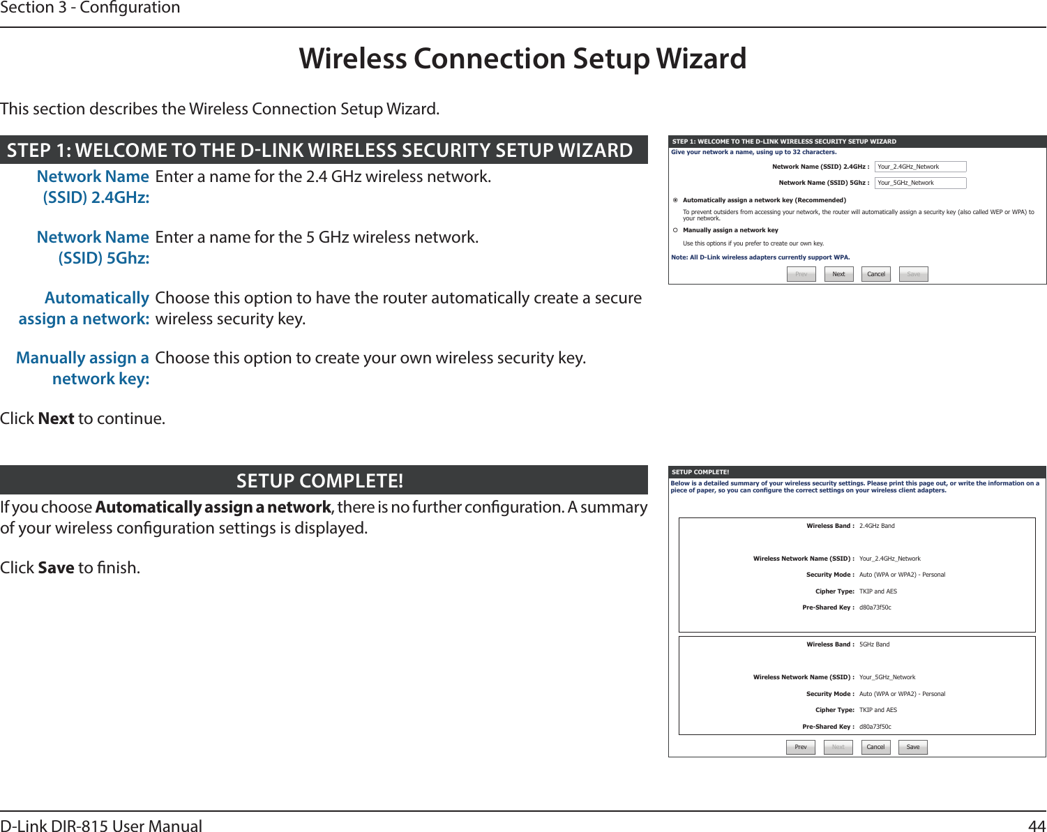 44D-Link DIR-815 User ManualSection 3 - CongurationWireless Connection Setup WizardSETUP COMPLETE!Below is a detailed summary of your wireless security settings. Please print this page out, or write the information on a piece of paper, so you can congure the correct settings on your wireless client adapters.Wireless Band : 2.4GHz BandWireless Network Name (SSID) : Your_2.4GHz_NetworkSecurity Mode : Auto (WPA or WPA2) - PersonalCipher Type: TKIP and AESPre-Shared Key : d80a73f50cWireless Band : 5GHz BandWireless Network Name (SSID) : Your_5GHz_NetworkSecurity Mode : Auto (WPA or WPA2) - PersonalCipher Type: TKIP and AESPre-Shared Key : d80a73f50cPrev Next Cancel SaveIf you choose Automatically assign a network, there is no further conguration. A summary of your wireless conguration settings is displayed.Click Save to nish.SETUP COMPLETE!STEP 1: WELCOME TO THE D-LINK WIRELESS SECURITY SETUP WIZARDGive your network a name, using up to 32 characters.Network Name (SSID) 2.4GHz : Your_2.4GHz_NetworkNetwork Name (SSID) 5Ghz : Your_5GHz_NetworkAutomatically assign a network key (Recommended)To prevent outsiders from accessing your network, the router will automatically assign a security key (also called WEP or WPA) to your network.Manually assign a network keyUse this options if you prefer to create our own key.Note: All D-Link wireless adapters currently support WPA.Prev Next Cancel SaveNetwork Name (SSID) 2.4GHz:Enter a name for the 2.4 GHz wireless network.Network Name (SSID) 5Ghz:Enter a name for the 5 GHz wireless network.Automatically assign a network:Choose this option to have the router automatically create a secure wireless security key.Manually assign a network key:Choose this option to create your own wireless security key.Click Next to continue.STEP 1: WELCOME TO THE DLINK WIRELESS SECURITY SETUP WIZARDThis section describes the Wireless Connection Setup Wizard.