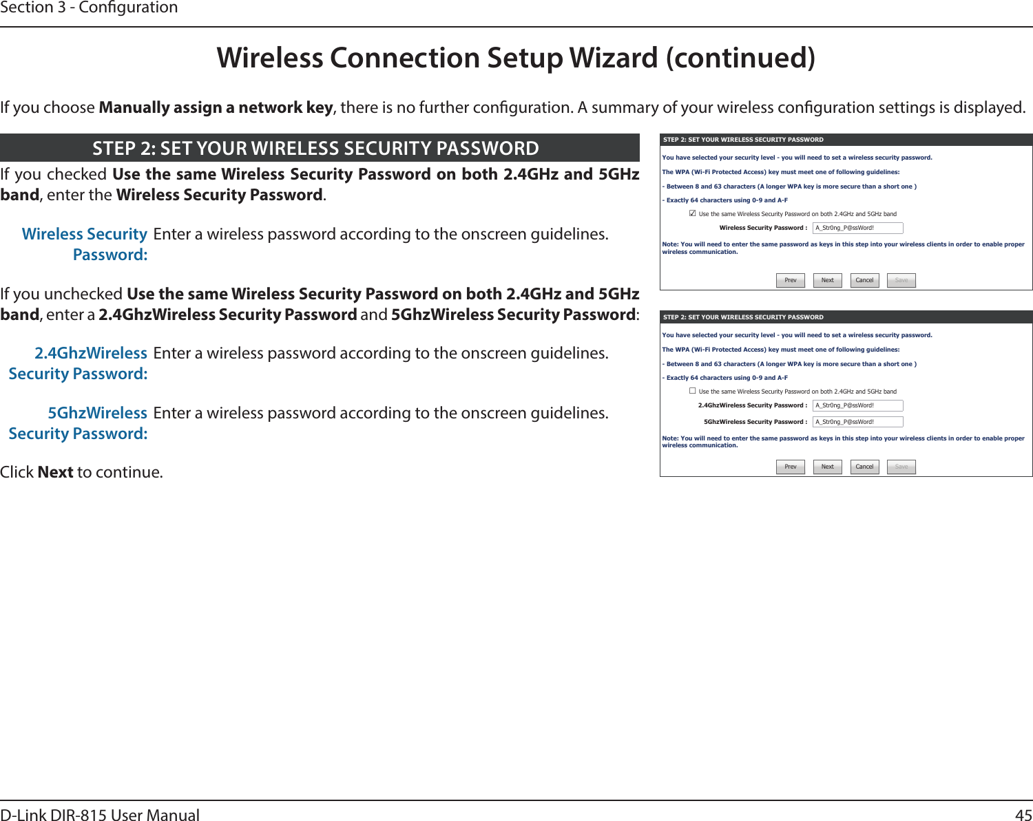 45D-Link DIR-815 User ManualSection 3 - CongurationWireless Connection Setup Wizard (continued)STEP 2: SET YOUR WIRELESS SECURITY PASSWORDYou have selected your security level - you will need to set a wireless security password.The WPA (Wi-Fi Protected Access) key must meet one of following guidelines:- Between 8 and 63 characters (A longer WPA key is more secure than a short one )- Exactly 64 characters using 0-9 and A-F☑ Use the same Wireless Security Password on both 2.4GHz and 5GHz bandWireless Security Password : A_Str0ng_P@ssWord!Note: You will need to enter the same password as keys in this step into your wireless clients in order to enable proper wireless communication.Prev Next Cancel SaveSTEP 2: SET YOUR WIRELESS SECURITY PASSWORDYou have selected your security level - you will need to set a wireless security password.The WPA (Wi-Fi Protected Access) key must meet one of following guidelines:- Between 8 and 63 characters (A longer WPA key is more secure than a short one )- Exactly 64 characters using 0-9 and A-F☐ Use the same Wireless Security Password on both 2.4GHz and 5GHz band2.4GhzWireless Security Password : A_Str0ng_P@ssWord!5GhzWireless Security Password : A_Str0ng_P@ssWord!Note: You will need to enter the same password as keys in this step into your wireless clients in order to enable proper wireless communication.Prev Next Cancel SaveIf you checked Use the same Wireless Security Password on both 2.4GHz and 5GHz band, enter the Wireless Security Password.Wireless Security Password:Enter a wireless password according to the onscreen guidelines.If you unchecked Use the same Wireless Security Password on both 2.4GHz and 5GHz band, enter a 2.4GhzWireless Security Password and 5GhzWireless Security Password:2.4GhzWireless Security Password:Enter a wireless password according to the onscreen guidelines.5GhzWireless Security Password:Enter a wireless password according to the onscreen guidelines.Click Next to continue.STEP 2: SET YOUR WIRELESS SECURITY PASSWORDIf you choose Manually assign a network key, there is no further conguration. A summary of your wireless conguration settings is displayed.