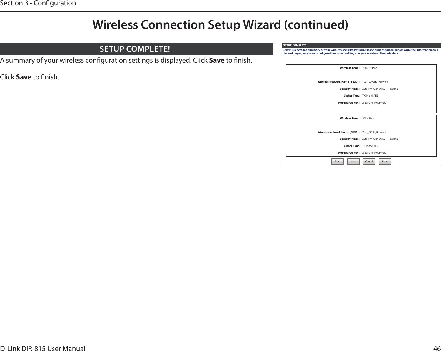 46D-Link DIR-815 User ManualSection 3 - CongurationSETUP COMPLETE!Below is a detailed summary of your wireless security settings. Please print this page out, or write the information on a piece of paper, so you can congure the correct settings on your wireless client adapters.Wireless Band : 2.4GHz BandWireless Network Name (SSID) : Your_2.4GHz_NetworkSecurity Mode : Auto (WPA or WPA2) - PersonalCipher Type: TKIP and AESPre-Shared Key : A_Str0ng_P@ssWord!Wireless Band : 5GHz BandWireless Network Name (SSID) : Your_5GHz_NetworkSecurity Mode : Auto (WPA or WPA2) - PersonalCipher Type: TKIP and AESPre-Shared Key : A_Str0ng_P@ssWord!Prev Next Cancel SaveA summary of your wireless conguration settings is displayed. Click Save to nish.Click Save to nish.SETUP COMPLETE!Wireless Connection Setup Wizard (continued)