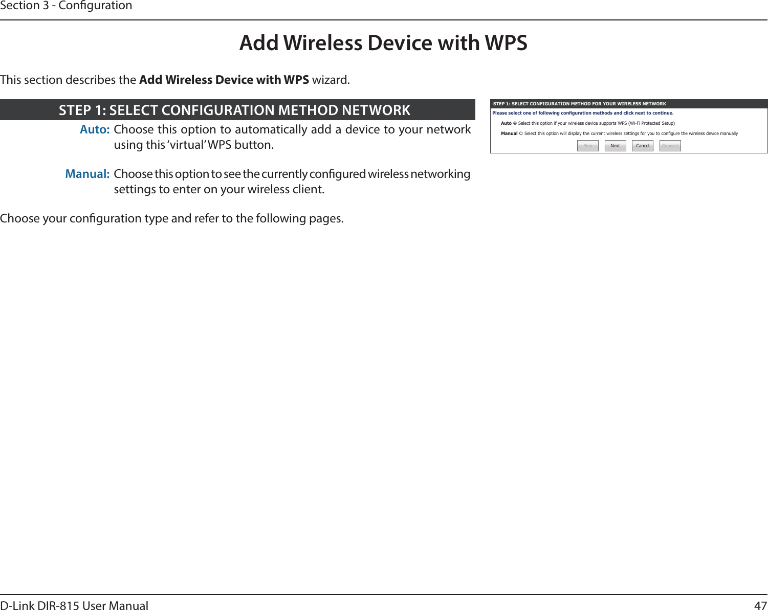 47D-Link DIR-815 User ManualSection 3 - CongurationAdd Wireless Device with WPSSTEP 1: SELECT CONFIGURATION METHOD FOR YOUR WIRELESS NETWORKPlease select one of following conguration methods and click next to continue.Auto  Select this option if your wireless device supports WPS (Wi-Fi Protected Setup)Manual  Select this option will display the current wireless settings for you to congure the wireless device manuallyPrev Next Cancel ConnectAuto: Choose this option to automatically add a device to your network using this ‘virtual’ WPS button.Manual: Choose this option to see the currently congured wireless networking settings to enter on your wireless client.Choose your conguration type and refer to the following pages.STEP 1: SELECT CONFIGURATION METHOD NETWORKThis section describes the Add Wireless Device with WPS wizard.