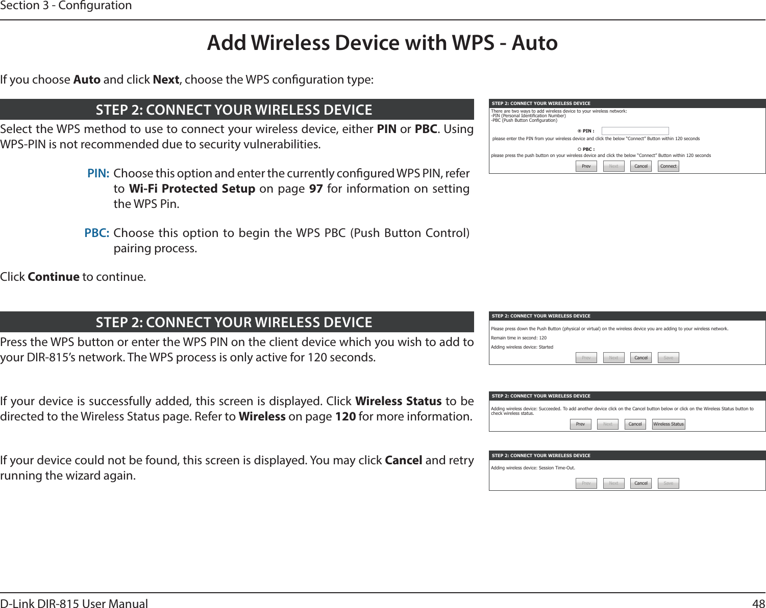 48D-Link DIR-815 User ManualSection 3 - CongurationAdd Wireless Device with WPS - AutoSTEP 2: CONNECT YOUR WIRELESS DEVICEThere are two ways to add wireless device to your wireless network:-PIN (Personal Identication Number)-PBC (Push Button Conguration) PIN :  please enter the PIN from your wireless device and click the below “Connect” Button within 120 seconds PBC : please press the push button on your wireless device and click the below “Connect” Button within 120 secondsPrev Next Cancel ConnectSelect the WPS method to use to connect your wireless device, either PIN or PBC. Using WPS-PIN is not recommended due to security vulnerabilities.PIN: Choose this option and enter the currently congured WPS PIN, refer to Wi-Fi Protected Setup on page 97 for information on setting the WPS Pin.PBC: Choose this option to begin the WPS PBC (Push Button Control)pairing process.Click Continue to continue.STEP 2: CONNECT YOUR WIRELESS DEVICESTEP 2: CONNECT YOUR WIRELESS DEVICEPlease press down the Push Button (physical or virtual) on the wireless device you are adding to your wireless network.Remain time in second: 120Adding wireless device: StartedPrev Next Cancel SavePress the WPS button or enter the WPS PIN on the client device which you wish to add to your DIR-815’s network. The WPS process is only active for 120 seconds.STEP 2: CONNECT YOUR WIRELESS DEVICESTEP 2: CONNECT YOUR WIRELESS DEVICEAdding wireless device: Session Time-Out.Prev Next Cancel SaveSTEP 2: CONNECT YOUR WIRELESS DEVICEAdding wireless device: Succeeded. To add another device click on the Cancel button below or click on the Wireless Status button to check wireless status.Prev Next Cancel Wireless StatusIf your device is successfully added, this screen is displayed. Click Wireless Status to be directed to the Wireless Status page. Refer to Wireless on page 120 for more information.If your device could not be found, this screen is displayed. You may click Cancel and retry running the wizard again.If you choose Auto and click Next, choose the WPS conguration type: