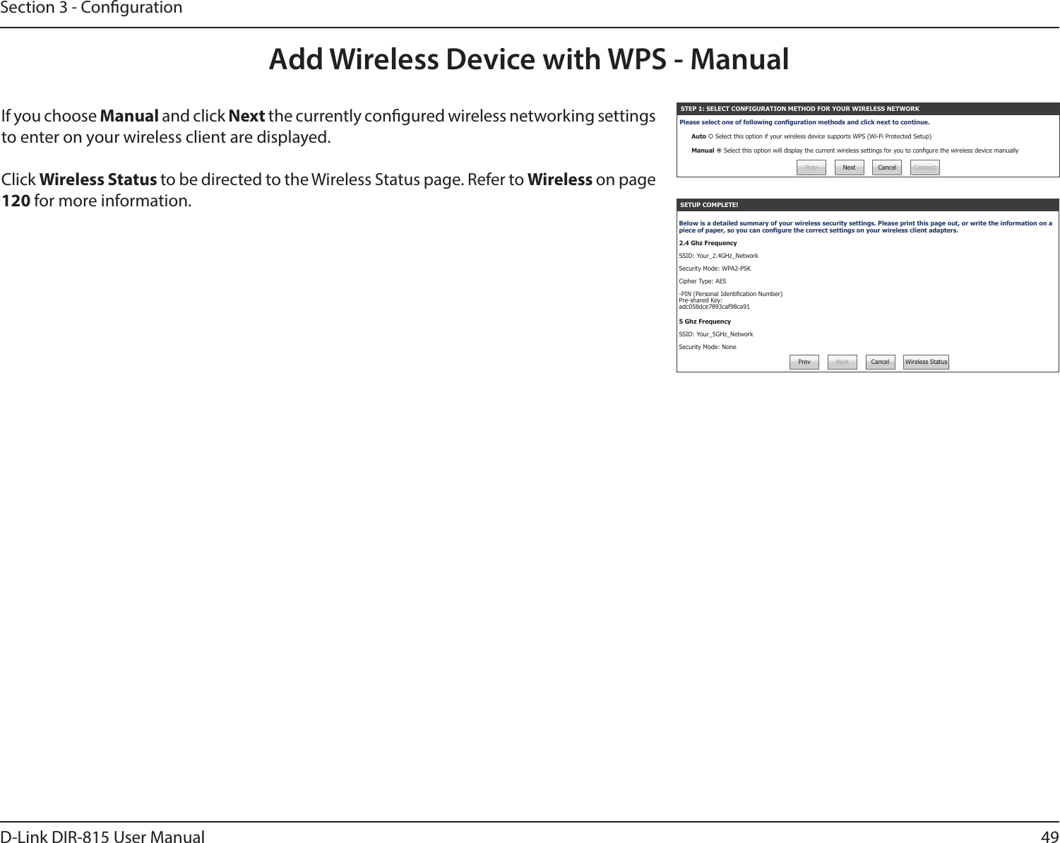 49D-Link DIR-815 User ManualSection 3 - CongurationIf you choose Manual and click Next the currently congured wireless networking settings to enter on your wireless client are displayed. Click Wireless Status to be directed to the Wireless Status page. Refer to Wireless on page 120 for more information.Add Wireless Device with WPS - ManualSETUP COMPLETE!Below is a detailed summary of your wireless security settings. Please print this page out, or write the information on a piece of paper, so you can congure the correct settings on your wireless client adapters.2.4 Ghz FrequencySSID: Your_2.4GHz_NetworkSecurity Mode: WPA2-PSKCipher Type: AES-PIN (Personal Identication Number) Pre-shared Key: adc058dce7893caf98ca915 Ghz FrequencySSID: Your_5GHz_NetworkSecurity Mode: None Prev Next Cancel Wireless StatusSTEP 1: SELECT CONFIGURATION METHOD FOR YOUR WIRELESS NETWORKPlease select one of following conguration methods and click next to continue.Auto  Select this option if your wireless device supports WPS (Wi-Fi Protected Setup)Manual  Select this option will display the current wireless settings for you to congure the wireless device manuallyPrev Next Cancel Connect