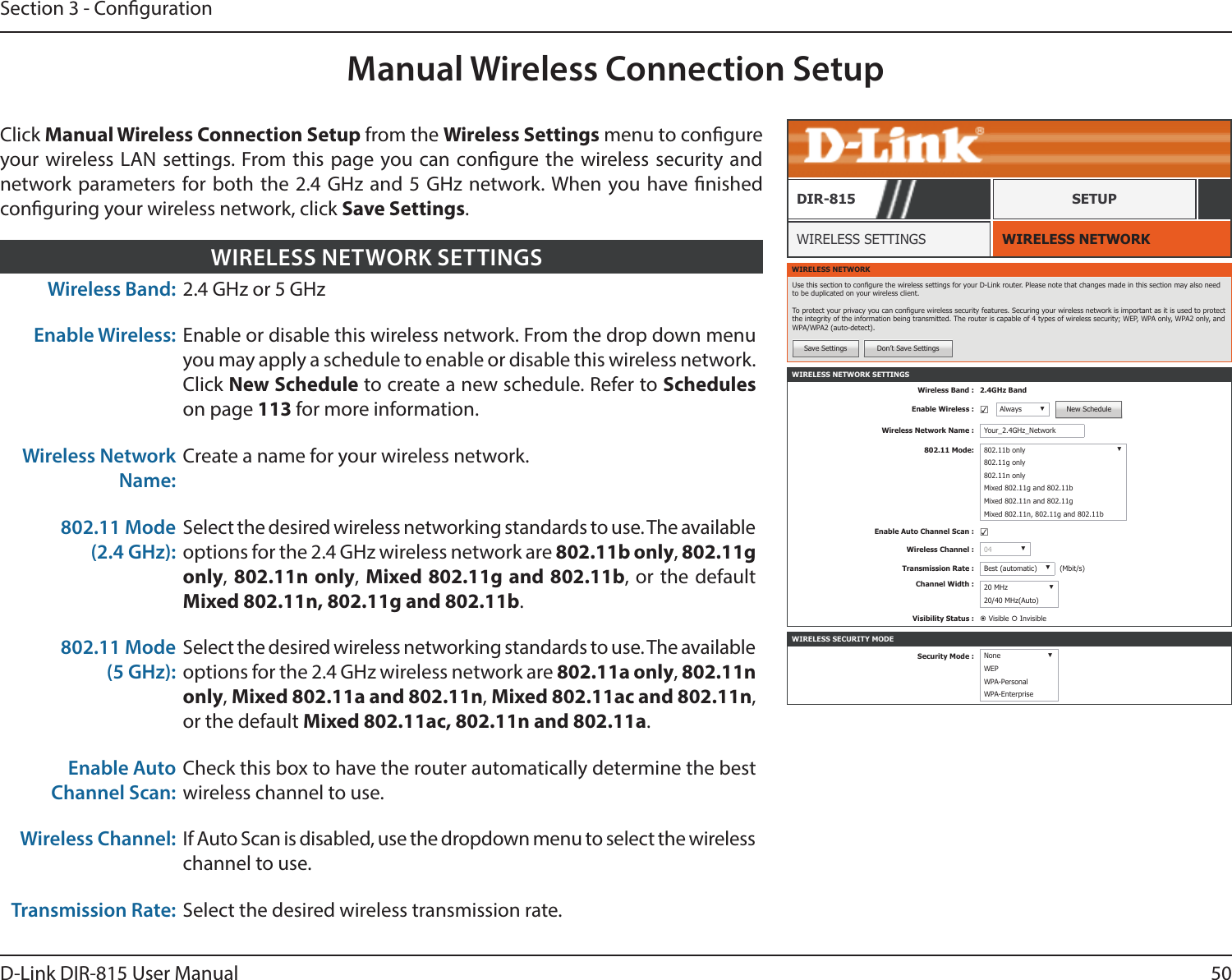 50D-Link DIR-815 User ManualSection 3 - CongurationManual Wireless Connection SetupWIRELESS NETWORK SETTINGSWireless Band : 2.4GHz BandEnable Wireless : ☑Always ▼New ScheduleWireless Network Name : Your_2.4GHz_Network802.11 Mode: 802.11b only ▼802.11g only802.11n onlyMixed 802.11g and 802.11bMixed 802.11n and 802.11gMixed 802.11n, 802.11g and 802.11bEnable Auto Channel Scan : ☑Wireless Channel : 04 ▼Transmission Rate : Best (automatic) ▼(Mbit/s)Channel Width : 20 MHz ▼20/40 MHz(Auto)Visibility Status :  Visible  InvisibleWIRELESS NETWORKWIRELESS SETTINGSDIR-815 SETUPWIRELESS NETWORKUse this section to congure the wireless settings for your D-Link router. Please note that changes made in this section may also need to be duplicated on your wireless client.To protect your privacy you can congure wireless security features. Securing your wireless network is important as it is used to protect the integrity of the information being transmitted. The router is capable of 4 types of wireless security; WEP, WPA only, WPA2 only, and WPA/WPA2 (auto-detect).Save Settings Don’t Save SettingsClick Manual Wireless Connection Setup from the Wireless Settings menu to congure your wireless LAN settings. From this page you can congure the wireless security and network parameters for both the 2.4 GHz and 5 GHz network. When you have nished conguring your wireless network, click Save Settings.Wireless Band: 2.4 GHz or 5 GHzEnable Wireless: Enable or disable this wireless network. From the drop down menu you may apply a schedule to enable or disable this wireless network. Click New Schedule to create a new schedule. Refer to Schedules on page 113 for more information.Wireless Network Name:Create a name for your wireless network.802.11 Mode (2.4 GHz):Select the desired wireless networking standards to use. The available options for the 2.4 GHz wireless network are 802.11b only, 802.11g only, 802.11n only,  Mixed 802.11g and 802.11b, or the default Mixed 802.11n, 802.11g and 802.11b.802.11 Mode (5 GHz):Select the desired wireless networking standards to use. The available options for the 2.4 GHz wireless network are 802.11a only, 802.11n only, Mixed 802.11a and 802.11n, Mixed 802.11ac and 802.11n, or the default Mixed 802.11ac, 802.11n and 802.11a.Enable Auto Channel Scan:Check this box to have the router automatically determine the best wireless channel to use.Wireless Channel: If Auto Scan is disabled, use the dropdown menu to select the wireless channel to use.Transmission Rate: Select the desired wireless transmission rate.WIRELESS NETWORK SETTINGSWIRELESS SECURITY MODESecurity Mode : None ▼WEPWPA-PersonalWPA-Enterprise