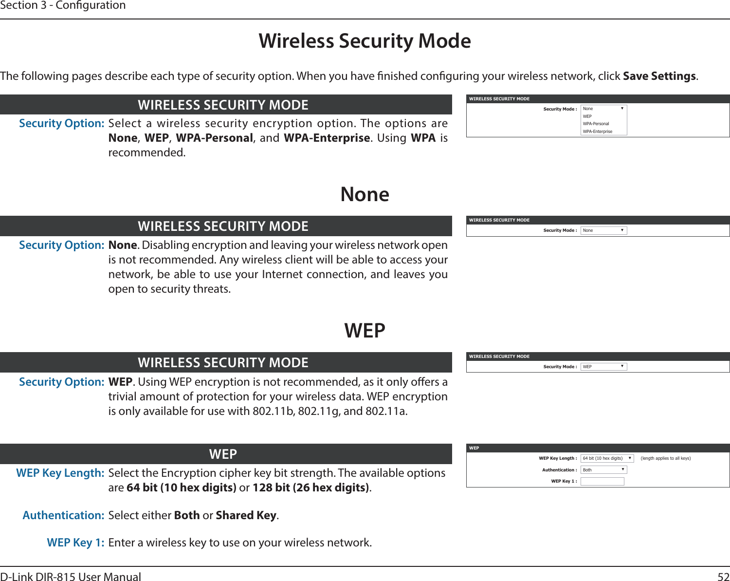 52D-Link DIR-815 User ManualSection 3 - CongurationWireless Security ModeWIRELESS SECURITY MODESecurity Mode : None ▼WEPWPA-PersonalWPA-EnterpriseSecurity Option: Select a wireless security encryption option. The options are None, WEP,  WPA-Personal, and WPA-Enterprise. Using WPA is recommended. WIRELESS SECURITY MODEWIRELESS SECURITY MODESecurity Mode : None ▼Security Option: None. Disabling encryption and leaving your wireless network open is not recommended. Any wireless client will be able to access your network, be able to use your Internet connection, and leaves you open to security threats.WIRELESS SECURITY MODENoneThe following pages describe each type of security option. When you have nished conguring your wireless network, click Save Settings.WIRELESS SECURITY MODESecurity Mode : WEP ▼Security Option: WEP. Using WEP encryption is not recommended, as it only oers a trivial amount of protection for your wireless data. WEP encryption is only available for use with 802.11b, 802.11g, and 802.11a.WIRELESS SECURITY MODEWEPWEP Key Length: Select the Encryption cipher key bit strength. The available optionsare 64 bit (10 hex digits) or 128 bit (26 hex digits).Authentication: Select either Both or Shared Key.WEP Key 1: Enter a wireless key to use on your wireless network.WEP WEPWEP Key Length : 64 bit (10 hex digits) ▼(length applies to all keys)Authentication : Both ▼WEP Key 1 :