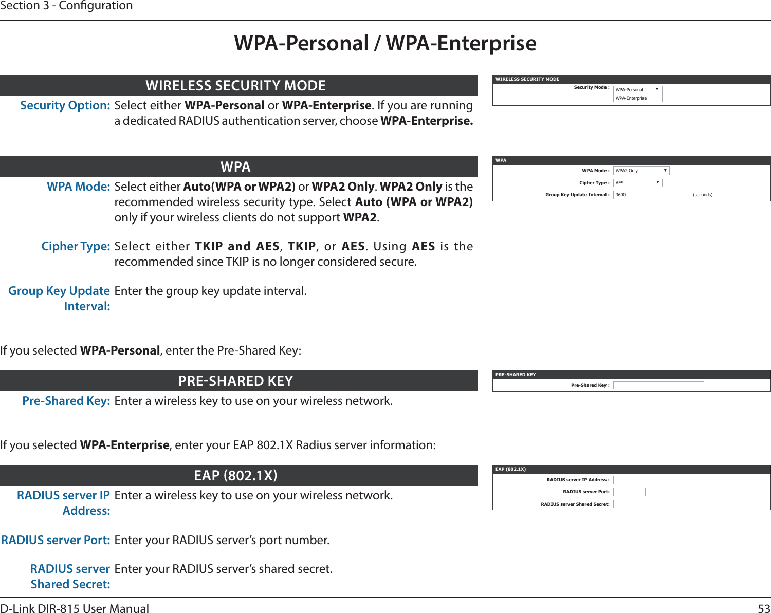 53D-Link DIR-815 User ManualSection 3 - CongurationWPA-Personal / WPA-EnterpriseWPA Mode: Select either Auto(WPA or WPA2) or WPA2 Only. WPA2 Only is the recommended wireless security type. Select Auto (WPA or WPA2) only if your wireless clients do not support WPA2.Cipher Type: Select either TKIP and AES,  TKIP, or AES. Using AES  is the recommended since TKIP is no longer considered secure. Group Key Update Interval:Enter the group key update interval.WPA WPAWPA Mode : WPA2 Only ▼Cipher Type : AES ▼Group Key Update Interval : 3600 (seconds)Pre-Shared Key: Enter a wireless key to use on your wireless network.PRESHARED KEY PRE-SHARED KEYPre-Shared Key :If you selected WPA-Personal, enter the Pre-Shared Key:RADIUS server IP Address:Enter a wireless key to use on your wireless network.RADIUS server Port: Enter your RADIUS server’s port number.RADIUS server Shared Secret:Enter your RADIUS server’s shared secret.EAP 802.1X EAP (802.1X)RADIUS server IP Address :RADIUS server Port:RADIUS server Shared Secret:If you selected WPA-Enterprise, enter your EAP 802.1X Radius server information:Security Option: Select either WPA-Personal or WPA-Enterprise. If you are running a dedicated RADIUS authentication server, choose WPA-Enterprise.WIRELESS SECURITY MODE WIRELESS SECURITY MODESecurity Mode : WPA-Personal ▼WPA-Enterprise