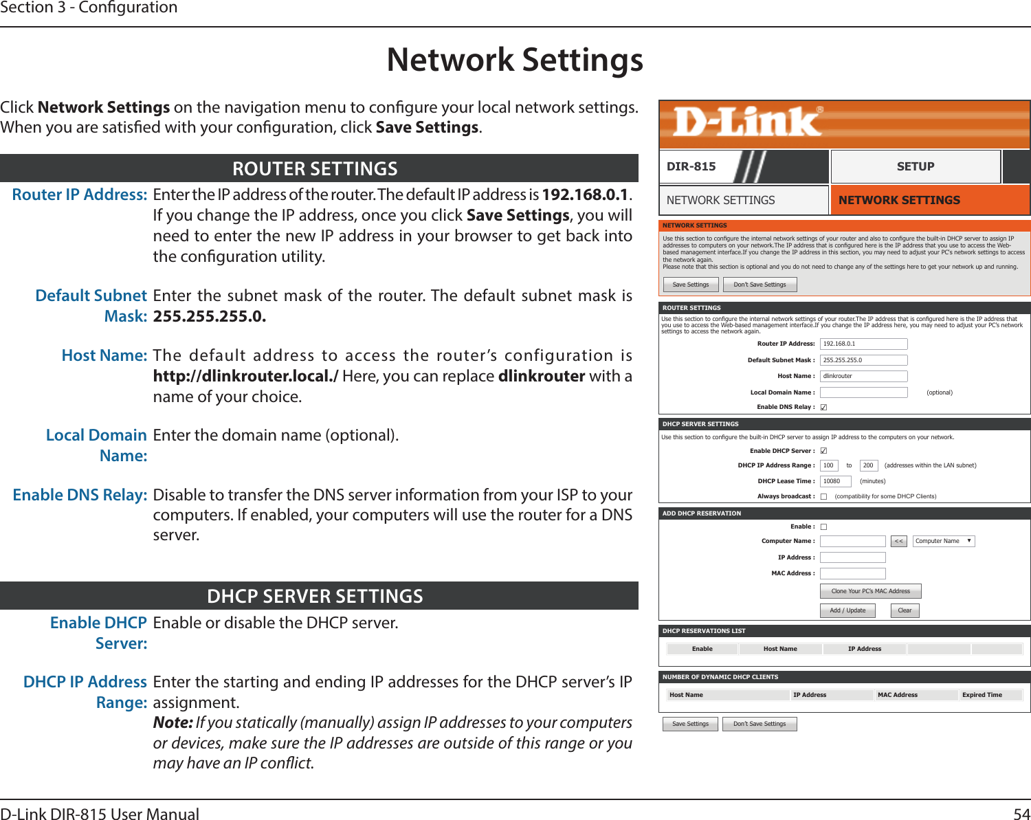 54D-Link DIR-815 User ManualSection 3 - CongurationNetwork SettingsNETWORK SETTINGSNETWORK SETTINGSDIR-815 SETUPClick Network Settings on the navigation menu to congure your local network settings. When you are satised with your conguration, click Save Settings.Router IP Address: Enter the IP address of the router. The default IP address is 192.168.0.1. If you change the IP address, once you click Save Settings, you will need to enter the new IP address in your browser to get back into the conguration utility.Default Subnet Mask:Enter the subnet mask of the router. The default subnet mask is 255.255.255.0.Host Name: The default address to access the router’s configuration is  http://dlinkrouter.local./ Here, you can replace dlinkrouter with a name of your choice.Local Domain Name:Enter the domain name (optional).Enable DNS Relay: Disable to transfer the DNS server information from your ISP to your computers. If enabled, your computers will use the router for a DNS server.ROUTER SETTINGSNETWORK SETTINGSUse this section to congure the internal network settings of your router and also to congure the built-in DHCP server to assign IP addresses to computers on your network.The IP address that is congured here is the IP address that you use to access the Web-based management interface.If you change the IP address in this section, you may need to adjust your PC&apos;s network settings to access the network again. Please note that this section is optional and you do not need to change any of the settings here to get your network up and running.Save Settings Don’t Save SettingsDHCP RESERVATIONS LISTEnable Host Name IP AddressNUMBER OF DYNAMIC DHCP CLIENTSHost Name IP Address MAC Address Expired TimeROUTER SETTINGSUse this section to congure the internal network settings of your router.The IP address that is congured here is the IP address that you use to access the Web-based management interface.If you change the IP address here, you may need to adjust your PC’s network settings to access the network again.Router IP Address: 192.168.0.1Default Subnet Mask : 255.255.255.0Host Name : dlinkrouterLocal Domain Name : (optional)Enable DNS Relay : ☑ADD DHCP RESERVATIONEnable : ☐Computer Name : &lt;&lt; Computer Name ▼IP Address :MAC Address :Clone Your PC’s MAC AddressAdd / Update ClearDHCP SERVER SETTINGSUse this section to congure the built-in DHCP server to assign IP address to the computers on your network.Enable DHCP Server : ☑DHCP IP Address Range : 100 to 200 (addresses within the LAN subnet)DHCP Lease Time : 10080 (minutes)Always broadcast : ☐(compatibility for some DHCP Clients)Save Settings Don’t Save SettingsEnable DHCP Server:Enable or disable the DHCP server.DHCP IP Address Range:Enter the starting and ending IP addresses for the DHCP server’s IP assignment.Note: If you statically (manually) assign IP addresses to your computers or devices, make sure the IP addresses are outside of this range or you may have an IP conict.DHCP SERVER SETTINGS