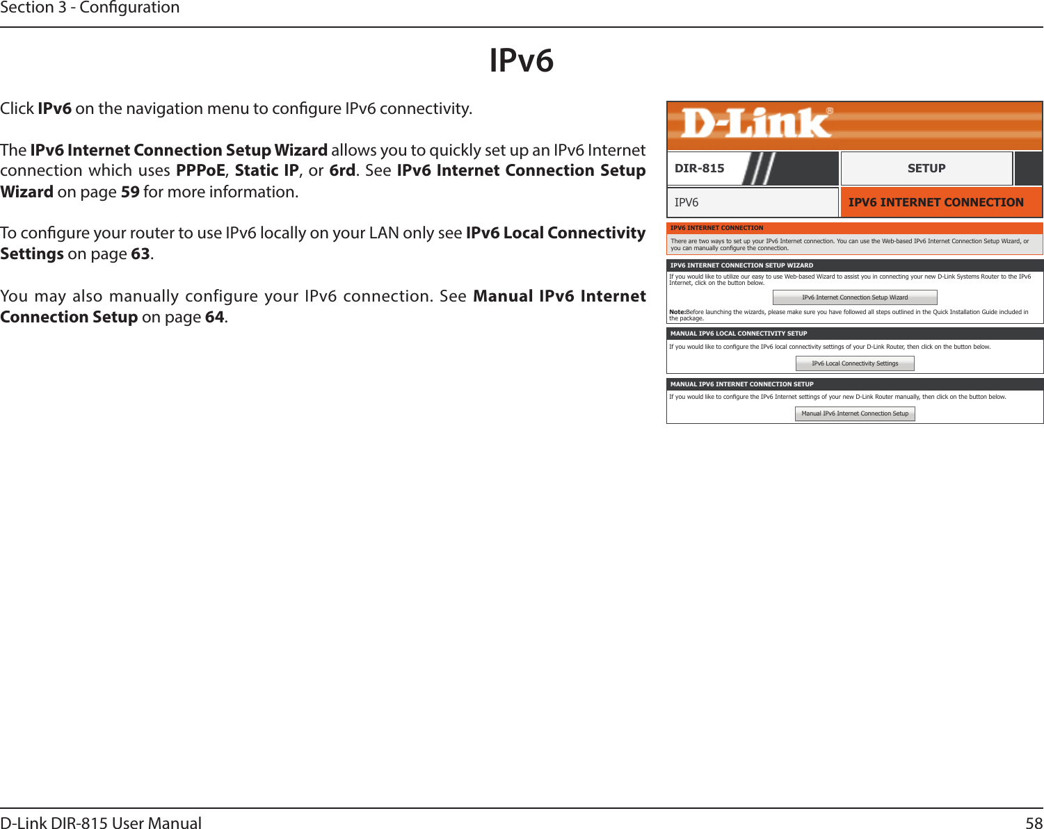 58D-Link DIR-815 User ManualSection 3 - CongurationIPv6IPV6 INTERNET CONNECTIONIPV6DIR-815 SETUPClick IPv6 on the navigation menu to congure IPv6 connectivity.The IPv6 Internet Connection Setup Wizard allows you to quickly set up an IPv6 Internet connection which uses PPPoE, Static IP, or 6rd. See IPv6 Internet Connection Setup Wizard on page 59 for more information.To congure your router to use IPv6 locally on your LAN only see IPv6 Local Connectivity Settings on page 63.You may also manually configure your IPv6 connection. See Manual IPv6 Internet Connection Setup on page 64.IPV6 INTERNET CONNECTIONThere are two ways to set up your IPv6 Internet connection. You can use the Web-based IPv6 Internet Connection Setup Wizard, or you can manually congure the connection.IPV6 INTERNET CONNECTION SETUP WIZARDIf you would like to utilize our easy to use Web-based Wizard to assist you in connecting your new D-Link Systems Router to the IPv6 Internet, click on the button below.IPv6 Internet Connection Setup WizardNote:Before launching the wizards, please make sure you have followed all steps outlined in the Quick Installation Guide included in the package.MANUAL IPV6 LOCAL CONNECTIVITY SETUPIf you would like to congure the IPv6 local connectivity settings of your D-Link Router, then click on the button below.IPv6 Local Connectivity SettingsMANUAL IPV6 INTERNET CONNECTION SETUPIf you would like to congure the IPv6 Internet settings of your new D-Link Router manually, then click on the button below.Manual IPv6 Internet Connection Setup