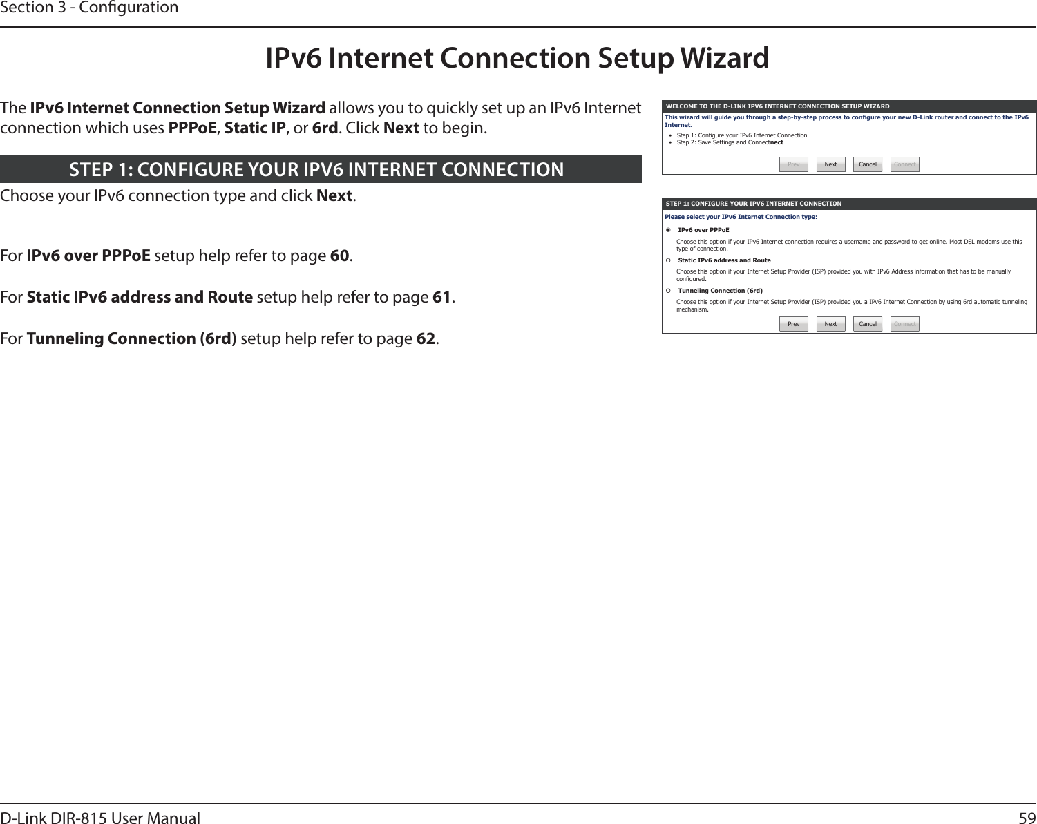 59D-Link DIR-815 User ManualSection 3 - CongurationIPv6 Internet Connection Setup WizardThe IPv6 Internet Connection Setup Wizard allows you to quickly set up an IPv6 Internet connection which uses PPPoE, Static IP, or 6rd. Click Next to begin.WELCOME TO THE D-LINK IPV6 INTERNET CONNECTION SETUP WIZARDThis wizard will guide you through a step-by-step process to congure your new D-Link router and connect to the IPv6 Internet.•  Step 1: Congure your IPv6 Internet Connection•  Step 2: Save Settings and ConnectnectPrev Next Cancel ConnectSTEP 1: CONFIGURE YOUR IPV6 INTERNET CONNECTIONPlease select your IPv6 Internet Connection type: IPv6 over PPPoEChoose this option if your IPv6 Internet connection requires a username and password to get online. Most DSL modems use this type of connection. Static IPv6 address and RouteChoose this option if your Internet Setup Provider (ISP) provided you with IPv6 Address information that has to be manually congured. Tunneling Connection (6rd)Choose this option if your Internet Setup Provider (ISP) provided you a IPv6 Internet Connection by using 6rd automatic tunneling mechanism.Prev Next Cancel ConnectChoose your IPv6 connection type and click Next.STEP 1: CONFIGURE YOUR IPV6 INTERNET CONNECTIONFor IPv6 over PPPoE setup help refer to page 60.For Static IPv6 address and Route setup help refer to page 61.For Tunneling Connection (6rd) setup help refer to page 62.
