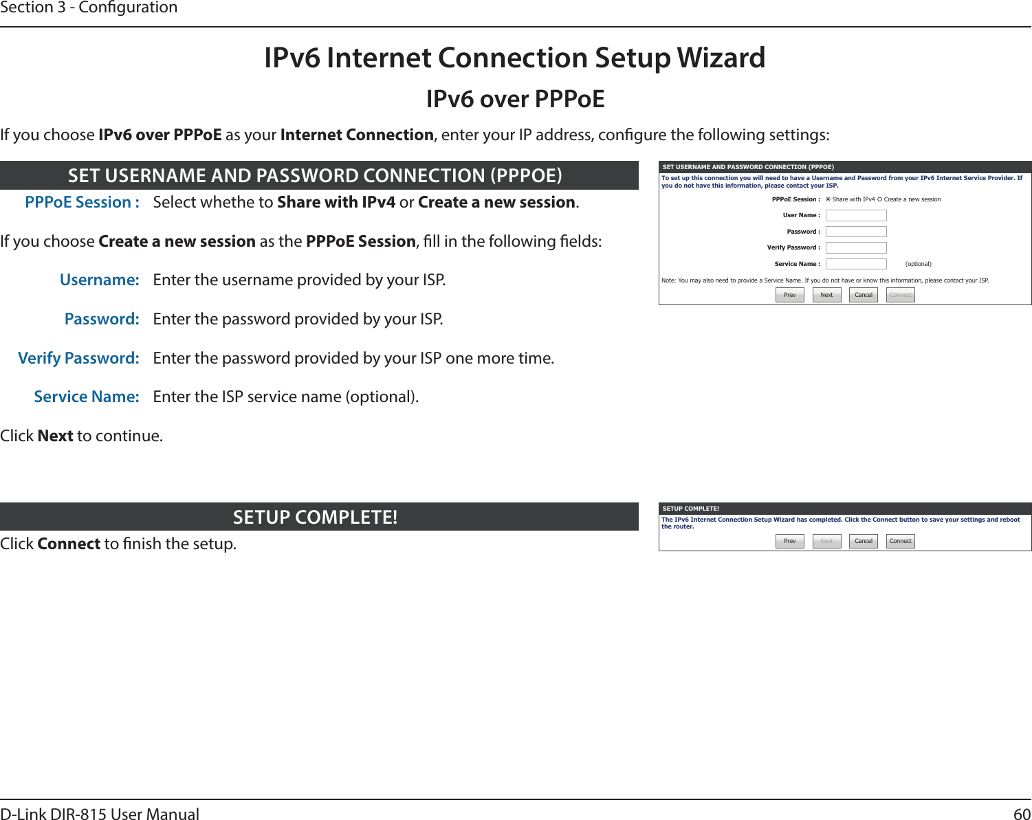60D-Link DIR-815 User ManualSection 3 - CongurationIf you choose IPv6 over PPPoE as your Internet Connection, enter your IP address, congure the following settings:IPv6 over PPPoEIPv6 Internet Connection Setup WizardClick Connect to nish the setup.SETUP COMPLETE! SETUP COMPLETE!The IPv6 Internet Connection Setup Wizard has completed. Click the Connect button to save your settings and reboot the router.Prev Next Cancel ConnectPPPoE Session : Select whethe to Share with IPv4 or Create a new session.If you choose Create a new session as the PPPoE Session, ll in the following elds:Username: Enter the username provided by your ISP.Password: Enter the password provided by your ISP.Verify Password: Enter the password provided by your ISP one more time.Service Name: Enter the ISP service name (optional).Click Next to continue.SET USERNAME AND PASSWORD CONNECTION PPPOE SET USERNAME AND PASSWORD CONNECTION (PPPOE)To set up this connection you will need to have a Username and Password from your IPv6 Internet Service Provider. If you do not have this information, please contact your ISP.PPPoE Session :  Share with IPv4  Create a new sessionUser Name :Password :Verify Password :Service Name : (optional)Note: You may also need to provide a Service Name. If you do not have or know this information, please contact your ISP.Prev Next Cancel Connect