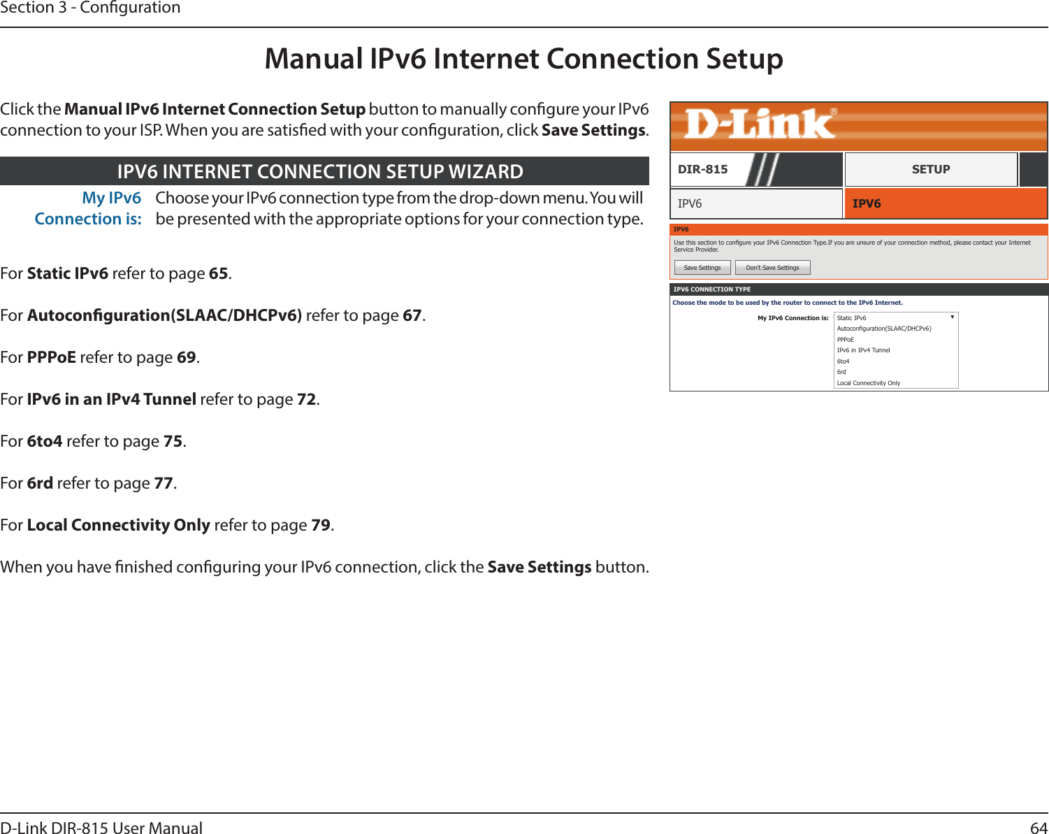 64D-Link DIR-815 User ManualSection 3 - CongurationManual IPv6 Internet Connection SetupIPV6 IPV6DIR-815 SETUPIPV6Use this section to congure your IPv6 Connection Type.If you are unsure of your connection method, please contact your Internet Service Provider.Save Settings Don’t Save SettingsIPV6 CONNECTION TYPEChoose the mode to be used by the router to connect to the IPv6 Internet.My IPv6 Connection is: Static IPv6 ▼Autoconguration(SLAAC/DHCPv6)PPPoEIPv6 in IPv4 Tunnel6to46rdLocal Connectivity OnlyMy IPv6 Connection is:Choose your IPv6 connection type from the drop-down menu. You will be presented with the appropriate options for your connection type.IPV6 INTERNET CONNECTION SETUP WIZARDFor Static IPv6 refer to page 65.For Autoconguration(SLAAC/DHCPv6) refer to page 67.For PPPoE refer to page 69.For IPv6 in an IPv4 Tunnel refer to page 72.For 6to4 refer to page 75.For 6rd refer to page 77.For Local Connectivity Only refer to page 79.When you have nished conguring your IPv6 connection, click the Save Settings button.Click the Manual IPv6 Internet Connection Setup button to manually congure your IPv6 connection to your ISP. When you are satised with your conguration, click Save Settings.