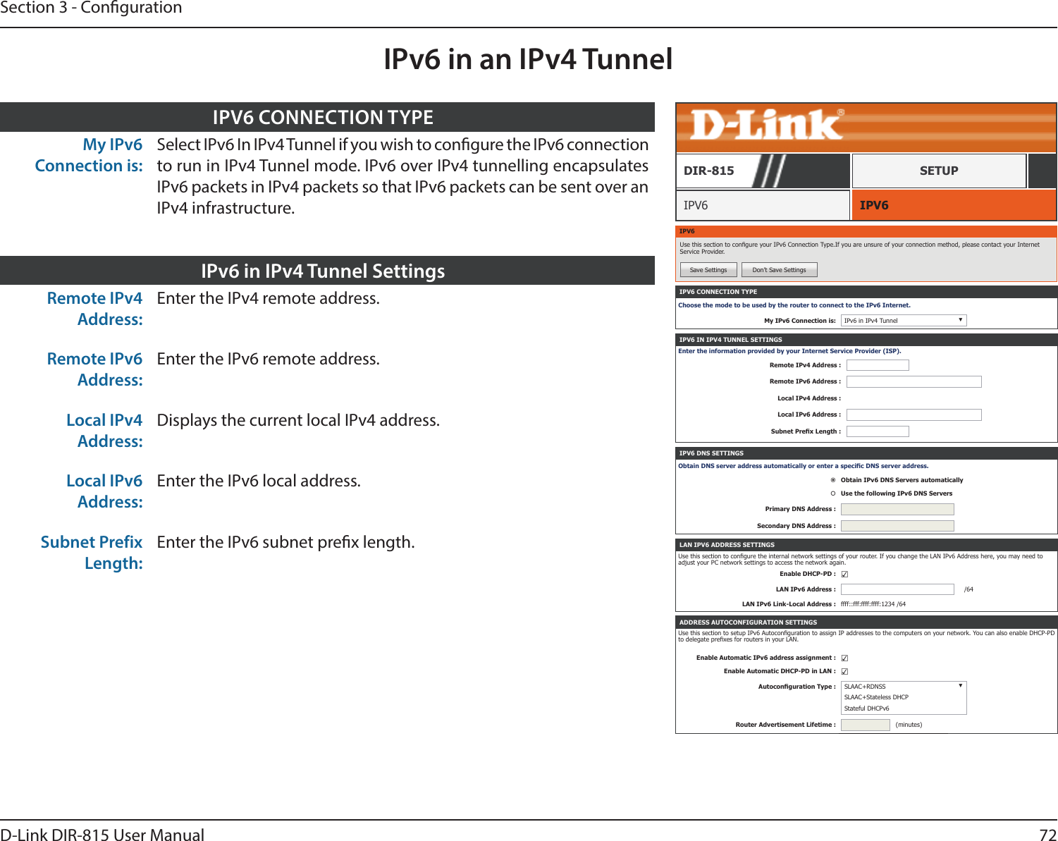 72D-Link DIR-815 User ManualSection 3 - CongurationIPv6 in an IPv4 TunnelIPV6 CONNECTION TYPEChoose the mode to be used by the router to connect to the IPv6 Internet.My IPv6 Connection is: IPv6 in IPv4 Tunnel ▼IPV6 IPV6DIR-815 SETUPIPV6Use this section to congure your IPv6 Connection Type.If you are unsure of your connection method, please contact your Internet Service Provider.Save Settings Don’t Save SettingsIPV6 IN IPV4 TUNNEL SETTINGSEnter the information provided by your Internet Service Provider (ISP).Remote IPv4 Address :Remote IPv6 Address :Local IPv4 Address :Local IPv6 Address :Subnet Prex Length :IPV6 DNS SETTINGSObtain DNS server address automatically or enter a specic DNS server address.Obtain IPv6 DNS Servers automaticallyUse the following IPv6 DNS ServersPrimary DNS Address :Secondary DNS Address :ADDRESS AUTOCONFIGURATION SETTINGSUse this section to setup IPv6 Autoconguration to assign IP addresses to the computers on your network. You can also enable DHCP-PD to delegate prexes for routers in your LAN.Enable Automatic IPv6 address assignment : ☑Enable Automatic DHCP-PD in LAN : ☑Autoconguration Type : SLAAC+RDNSS ▼SLAAC+Stateless DHCPStateful DHCPv6Router Advertisement Lifetime : (minutes)LAN IPV6 ADDRESS SETTINGSUse this section to congure the internal network settings of your router. If you change the LAN IPv6 Address here, you may need to adjust your PC network settings to access the network again.Enable DHCP-PD : ☑LAN IPv6 Address : /64LAN IPv6 Link-Local Address : ffff::fff:ffff:ffff:1234 /64My IPv6 Connection is:Select IPv6 In IPv4 Tunnel if you wish to congure the IPv6 connection to run in IPv4 Tunnel mode. IPv6 over IPv4 tunnelling encapsulates IPv6 packets in IPv4 packets so that IPv6 packets can be sent over an IPv4 infrastructure.IPV6 CONNECTION TYPERemote IPv4 Address:Enter the IPv4 remote address.Remote IPv6 Address:Enter the IPv6 remote address.Local IPv4 Address:Displays the current local IPv4 address.Local IPv6 Address:Enter the IPv6 local address.Subnet Prefix Length:Enter the IPv6 subnet prex length.IPv6 in IPv4 Tunnel Settings