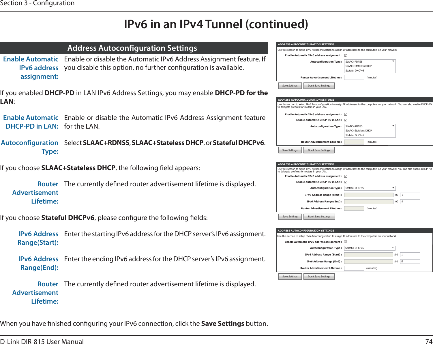 74D-Link DIR-815 User ManualSection 3 - CongurationIPv6 in an IPv4 Tunnel (continued)ADDRESS AUTOCONFIGURATION SETTINGSUse this section to setup IPv6 Autoconguration to assign IP addresses to the computers on your network. You can also enable DHCP-PD to delegate prexes for routers in your LAN.Enable Automatic IPv6 address assignment : ☑Enable Automatic DHCP-PD in LAN : ☑Autoconguration Type : Stateful DHCPv6 ▼IPv6 Address Range (Start) : :00 1IPv6 Address Range (End) : :00 ffRouter Advertisement Lifetime : (minutes)Save Settings Don’t Save SettingsEnable Automatic IPv6 address assignment:Enable or disable the Automatic IPv6 Address Assignment feature. If you disable this option, no further conguration is available.If you enabled DHCP-PD in LAN IPv6 Address Settings, you may enable DHCP-PD for the LAN:Enable Automatic DHCP-PD in LAN:Enable or disable the Automatic IPv6 Address Assignment feature for the LAN.Autoconfiguration Type:Select SLAAC+RDNSS, SLAAC+Stateless DHCP, or Stateful DHCPv6.If you choose SLAAC+Stateless DHCP, the following eld appears:Router Advertisement Lifetime:The currently dened router advertisement lifetime is displayed.If you choose Stateful DHCPv6, please congure the following elds:IPv6 Address Range(Start):Enter the starting IPv6 address for the DHCP server’s IPv6 assignment.IPv6 Address Range(End):Enter the ending IPv6 address for the DHCP server’s IPv6 assignment.Router Advertisement Lifetime:The currently dened router advertisement lifetime is displayed.Address Autoconfiguration SettingsADDRESS AUTOCONFIGURATION SETTINGSUse this section to setup IPv6 Autoconguration to assign IP addresses to the computers on your network. You can also enable DHCP-PD to delegate prexes for routers in your LAN.Enable Automatic IPv6 address assignment : ☑Enable Automatic DHCP-PD in LAN : ☑Autoconguration Type : SLAAC+RDNSS ▼SLAAC+Stateless DHCPStateful DHCPv6Router Advertisement Lifetime : (minutes)Save Settings Don’t Save SettingsWhen you have nished conguring your IPv6 connection, click the Save Settings button.ADDRESS AUTOCONFIGURATION SETTINGSUse this section to setup IPv6 Autoconguration to assign IP addresses to the computers on your network.Enable Automatic IPv6 address assignment : ☑Autoconguration Type : Stateful DHCPv6 ▼IPv6 Address Range (Start) : :00 1IPv6 Address Range (End) : :00 ffRouter Advertisement LIfetime : (minutes)Save Settings Don’t Save SettingsADDRESS AUTOCONFIGURATION SETTINGSUse this section to setup IPv6 Autoconguration to assign IP addresses to the computers on your network.Enable Automatic IPv6 address assignment : ☑Autoconguration Type : SLAAC+RDNSS ▼SLAAC+Stateless DHCPStateful DHCPv6Router Advertisement LIfetime : (minutes)Save Settings Don’t Save Settings
