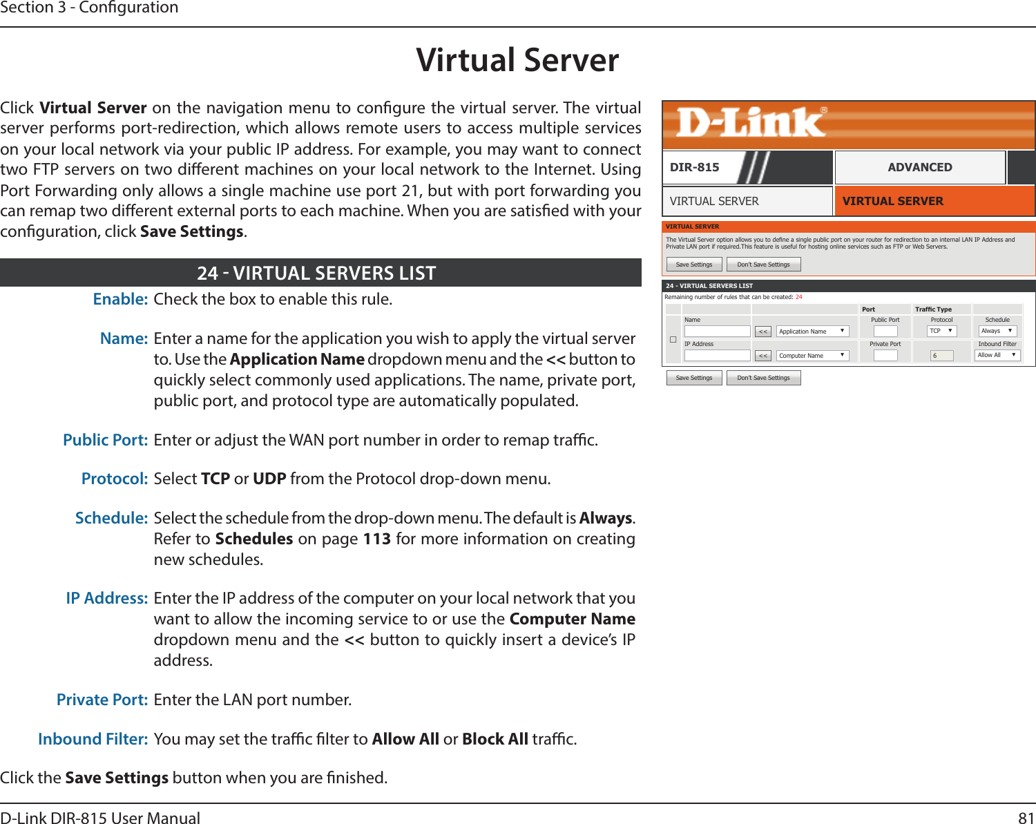81D-Link DIR-815 User ManualSection 3 - CongurationVirtual ServerVIRTUAL SERVERVIRTUAL SERVERDIR-815 ADVANCEDEnable: Check the box to enable this rule.Name: Enter a name for the application you wish to apply the virtual server to. Use the Application Name dropdown menu and the &lt;&lt; button to quickly select commonly used applications. The name, private port, public port, and protocol type are automatically populated.Public Port: Enter or adjust the WAN port number in order to remap trac.Protocol: Select TCP or UDP from the Protocol drop-down menu.Schedule: Select the schedule from the drop-down menu. The default is Always. Refer to Schedules on page 113 for more information on creating new schedules.IP Address: Enter the IP address of the computer on your local network that you want to allow the incoming service to or use the Computer Name dropdown menu and the &lt;&lt; button to quickly insert a device’s IP address.Private Port: Enter the LAN port number.Inbound Filter: You may set the trac lter to Allow All or Block All trac.Click the Save Settings button when you are nished.24  VIRTUAL SERVERS LISTVIRTUAL SERVERThe Virtual Server option allows you to dene a single public port on your router for redirection to an internal LAN IP Address and Private LAN port if required.This feature is useful for hosting online services such as FTP or Web Servers.Save Settings Don’t Save Settings24 - VIRTUAL SERVERS LISTRemaining number of rules that can be created: 24Port Trafc Type☐Name&lt;&lt;  Application Name ▼Public Port Protocol TCP ▼ScheduleAlways ▼IP Address&lt;&lt;  Computer Name ▼Private Port6Inbound FilterAllow All ▼Save Settings Don’t Save SettingsClick Virtual Server on the navigation menu to congure the virtual server. The virtual server performs port-redirection, which allows remote users to access multiple services on your local network via your public IP address. For example, you may want to connect two FTP servers on two dierent machines on your local network to the Internet. Using Port Forwarding only allows a single machine use port 21, but with port forwarding you can remap two dierent external ports to each machine. When you are satised with your conguration, click Save Settings.